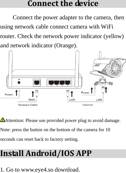 Connectthedev i c e  Connect the power adapter to the camera, then using network cable connect camera with WiFi router. Check the network power indicator (yellow) and network indicator (Orange).   Attention: Please use provided power plug to avoid damage. Note: press the button on the bottom of the camera for 10 seconds can reset back to factory setting. InstallAndroid/IOSAPP1. Go to www.eye4.so download. 