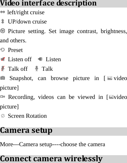 Videointerfacede s c ri p ti o n  left/right cruise  UP/down cruise  Picture setting. Set image contrast, brightness, and others.  Preset  Listen off    Listen   Talk off    Talk   Snapshot, can browse picture in [ video picture]  Recording, videos can be viewed in [ video picture]  Screen Rotation CamerasetupMore---Camera setup----choose the camera Connectcamerawirelessly