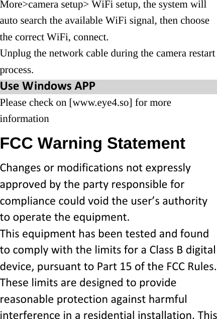 More&gt;camera setup&gt; WiFi setup, the system will auto search the available WiFi signal, then choose the correct WiFi, connect.   Unplug the network cable during the camera restart process.  UseWindowsAPP Please check on [www.eye4.so] for more information FCC Warning Statement Changesormodificationsnotexpresslyapprovedbythepartyresponsibleforcompliancecouldvoidtheuser’sauthoritytooperatetheequipment.ThisequipmenthasbeentestedandfoundtocomplywiththelimitsforaClassBdigitaldevice,pursuanttoPart15oftheFCCRules.Theselimitsaredesignedtoprovidereasonableprotectionagainstharmfulinterferenceinaresidentialinstallation.This