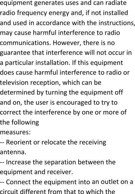 equipmentgeneratesusesandcanradiateradiofrequencyenergyand,ifnotinstalledandusedinaccordancewiththeinstructions,maycauseharmfulinterferencetoradiocommunications.However,thereisnoguaranteethatinterferencewillnotoccurinaparticularinstallation.Ifthisequipmentdoescauseharmfulinterferencetoradioortelevisionreception,whichcanbedeterminedbyturningtheequipmentoffandon,theuserisencouragedtotrytocorrecttheinterferencebyoneormoreofthefollowingmeasures:‐‐Reorientorrelocatethereceivingantenna.‐‐Increasetheseparationbetweentheequipmentandreceiver.‐‐Connecttheequipmentintoanoutletonacircuitdifferentfromthattowhichthe