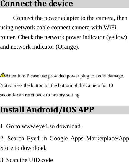 Connectthedev i c e Connect the power adapter to the camera, then using network cable connect camera with WiFi router. Check the network power indicator (yellow) and network indicator (Orange).    Attention: Please use provided power plug to avoid damage. Note: press the button on the bottom of the camera for 10 seconds can reset back to factory setting. InstallAndroid/IOSAPP1. Go to www.eye4.so download. 2. Search Eye4 in Google Apps Marketplace/App Store to download. 3. Scan the UID code  