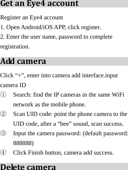  GetanEye4accountRegister an Eye4 account   1. Open Android/iOS APP, click register. 2. Enter the user name, password to complete registration. AddcameraClick “+”, enter into camera add interface.input camera ID   ① Search: find the IP cameras in the same WiFi network as the mobile phone. ② Scan UID code: point the phone camera to the UID code, after a “bee” sound, scan success. ③ Input the camera password: (default password: 888888) ④ Click Finish button, camera add success. Deletecamera