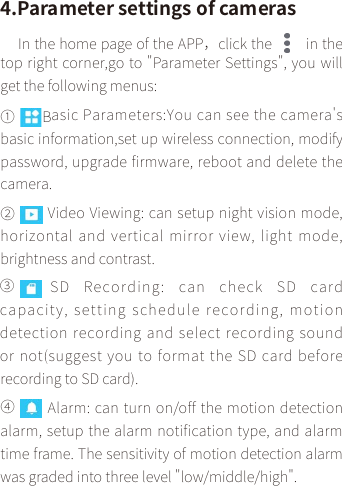 4.Parameter settings of camerasIn the home page of the APP，click the   in the top right corner,go to &quot;Parameter Settings&quot;, you will get the following menus:①        Basic Parameters:You can see the camera&apos;s basic information,set up wireless connection, modify password, upgrade firmware, reboot and delete the camera.Video Viewing: can setup night vision mode, horizontal and vertical mirror  view, light  mode, brightness and contrast.③      SD Recording:  can  check  SD  card capacity, setting schedule recording, motion detection recording and select recording sound or not(suggest you to format the SD card before recording to SD card).Alarm: can turn on/off the motion detection alarm, setup the alarm notification type, and alarm time frame. The sensitivity of motion detection alarm was graded into three level &quot;low/middle/high&quot;.②  ④ 