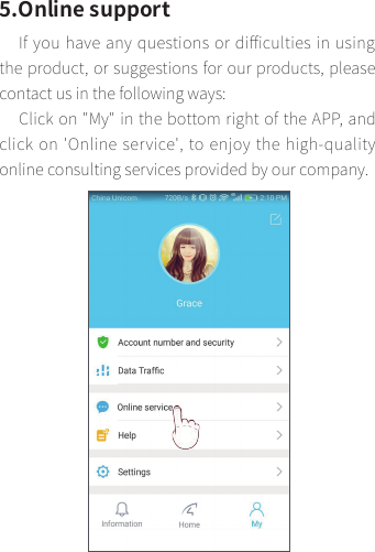5.Online supportIf you have any questions or diﬃculties in using the product, or suggestions for our products, please contact us in the following ways:Click on &quot;My&quot; in the bottom right of the APP, and click on &apos;Online service&apos;, to enjoy the high-quality online consulting services provided by our company.