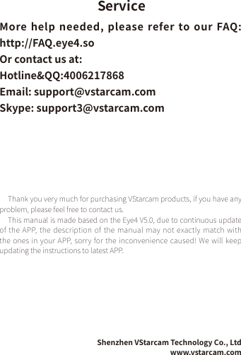 ServiceMore help needed,  please refer to our FAQ: http://FAQ.eye4.soOr contact us at: Hotline&amp;QQ:4006217868   Email: support@vstarcam.com Skype: support3@vstarcam.comThank you very much for purchasing VStarcam products, if you have any problem, please feel free to contact us.This manual is made based on the Eye4 V5.0, due to continuous update of the APP,  the description of the manual  may not exactly match with the ones in your APP, sorry for the inconvenience caused! We will keep updating the instructions to latest APP.Shenzhen VStarcam Technology Co., Ltdwww.vstarcam.com