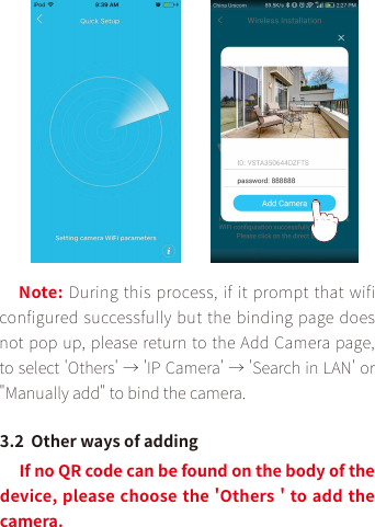 Note: During this process, if it prompt that wifi configured successfully but the binding page does not pop up, please return to the Add Camera page, to select &apos;Others&apos; → &apos;IP Camera&apos; → &apos;Search in LAN&apos; or &quot;Manually add&quot; to bind the camera.3.2  Other ways of addingIf no QR code can be found on the body of the device, please choose the &apos;Others &apos; to add the camera. 