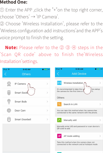 Method One:① Enter the APP ,click the &quot;+&quot;on the top right corner, choose &apos;Others&apos; → &apos;IP Camera&apos;.② Choose &apos;Wireless Installation&apos;, please refer to the&apos;Wireless con󼴩guration add instructions&apos;and the APP&apos;s voice prompt to 󼴩nish the setting.Note: Please refer to the ② ③ ④ steps in the &apos;Scan QR  code&apos;  above  to  finish  the&apos;Wireless Installation&apos;settings.