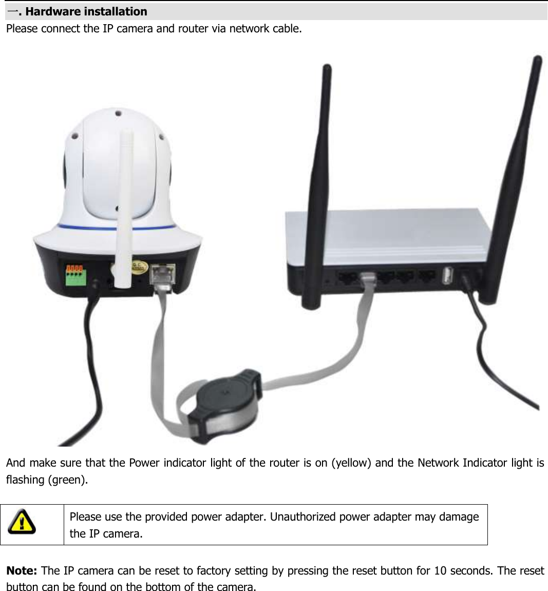  一. Hardware installation Please connect the IP camera and router via network cable.  And make sure that the Power indicator light of the router is on (yellow) and the Network Indicator light is flashing (green).   Please use the provided power adapter. Unauthorized power adapter may damage the IP camera.  Note: The IP camera can be reset to factory setting by pressing the reset button for 10 seconds. The reset button can be found on the bottom of the camera.
