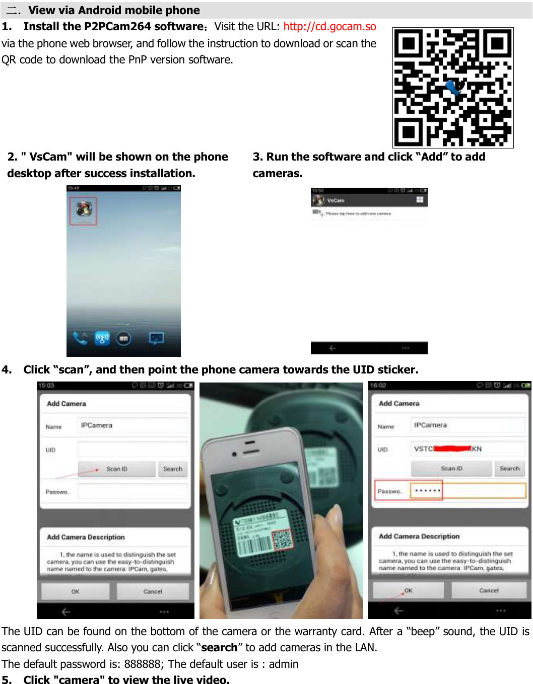  二．View via Android mobile phone 1. Install the P2PCam264 software：Visit the URL: http://cd.gocam.so via the phone web browser, and follow the instruction to download or scan the QR code to download the PnP version software. 2. 2. &quot; VsCam&quot; will be shown on the phone desktop after success installation. 3. 3. Run the software and click “Add” to add cameras.   4. Click “scan”, and then point the phone camera towards the UID sticker.    The UID can be found on the bottom of the camera or the warranty card. After a “beep” sound, the UID is scanned successfully. Also you can click “search” to add cameras in the LAN.   The default password is: 888888; The default user is : admin 5. Click &quot;camera&quot; to view the live video. 