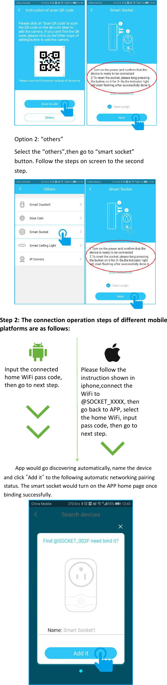 Option 2: “others”Select the “others”,then go to “smart socket”button. Follow the steps on screen to the secondstep.Step 2: The connection operation steps of different mobileplatforms are as follows:Input the connectedhome WiFi pass code,then go to next step.Please follow theinstruction shown iniphone,connect theWiFi to@SOCKET_XXXX, thengo back to APP, selectthe home WiFi, inputpass code, then go tonext step.App would go discovering automatically, name the deviceand click “Add it”to the following automatic networking pairingstatus. The smart socket would turn on the APP home page oncebinding successfully.