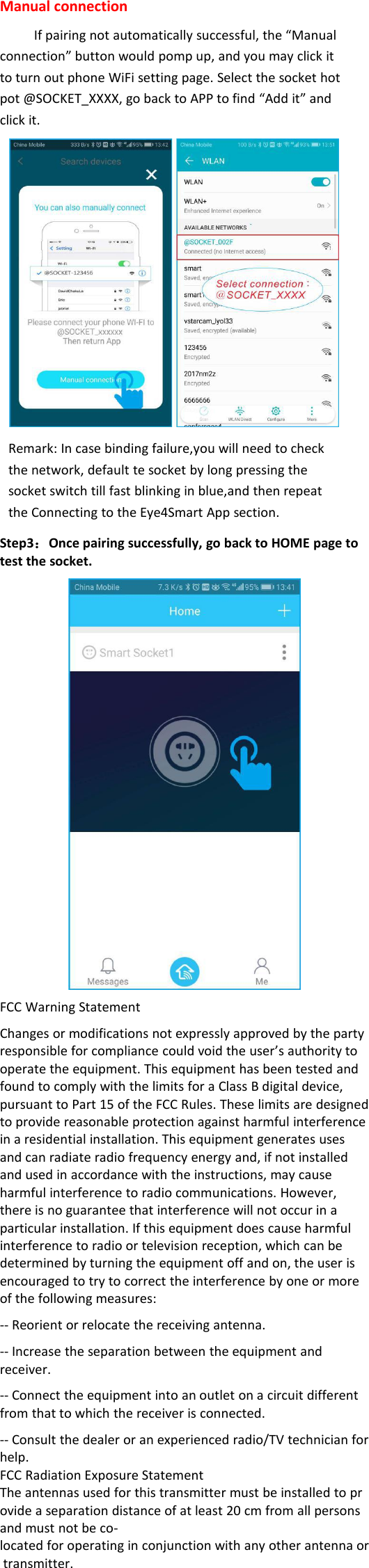 Manual connectionIf pairing not automatically successful, the “Manualconnection” button would pomp up, and you may click itto turn out phone WiFi setting page. Select the socket hotpot @SOCKET_XXXX, go back to APP to find “Add it” andclick it.Remark: In case binding failure,you will need to checkthe network, default te socket by long pressing thesocket switch till fast blinking in blue,and then repeatthe Connecting to the Eye4Smart App section.Step3：Once pairing successfully, go back to HOME page totest the socket.FCC Warning StatementChanges or modifications not expressly approved by the partyresponsible for compliance could void the user’s authority tooperate the equipment. This equipment has been tested andfound to comply with the limits for a Class B digital device,pursuant to Part 15 of the FCC Rules. These limits are designedto provide reasonable protection against harmful interferencein a residential installation. This equipment generates usesand can radiate radio frequency energy and, if not installedand used in accordance with the instructions, may causeharmful interference to radio communications. However,there is no guarantee that interference will not occur in aparticular installation. If this equipment does cause harmfulinterference to radio or television reception, which can bedetermined by turning the equipment off and on, the user isencouraged to try to correct the interference by one or moreof the following measures:-- Reorient or relocate the receiving antenna.-- Increase the separation between the equipment andreceiver.-- Connect the equipment into an outlet on a circuit differentfrom that to which the receiver is connected.-- Consult the dealer or an experienced radio/TV technician forhelp.FCC Radiation Exposure StatementThe antennas used for this transmitter must be installed to provide a separation distance of at least 20 cm from all personsand must not be co-located for operating in conjunction with any other antenna ortransmitter.