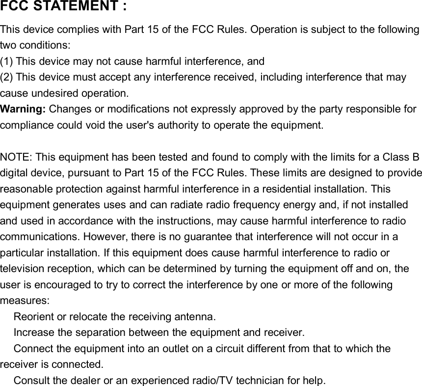 FCC STATEMENT :This device complies with Part 15 of the FCC Rules. Operation is subject to the followingtwo conditions:(1) This device may not cause harmful interference, and(2) This device must accept any interference received, including interference that maycause undesired operation.Warning: Changes or modifications not expressly approved by the party responsible forcompliance could void the user&apos;s authority to operate the equipment.NOTE: This equipment has been tested and found to comply with the limits for a Class Bdigital device, pursuant to Part 15 of the FCC Rules. These limits are designed to providereasonable protection against harmful interference in a residential installation. Thisequipment generates uses and can radiate radio frequency energy and, if not installedand used in accordance with the instructions, may cause harmful interference to radiocommunications. However, there is no guarantee that interference will not occur in aparticular installation. If this equipment does cause harmful interference to radio ortelevision reception, which can be determined by turning the equipment off and on, theuser is encouraged to try to correct the interference by one or more of the followingmeasures:Reorient or relocate the receiving antenna.Increase the separation between the equipment and receiver.Connect the equipment into an outlet on a circuit different from that to which thereceiver is connected.Consult the dealer or an experienced radio/TV technician for help.