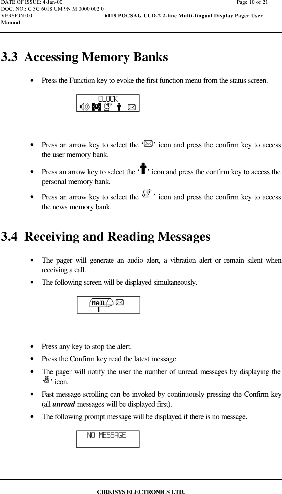 DATE OF ISSUE: 4-Jan-00                                                                                                                        Page 10 of 21DOC. NO.: C 3G 6018 UM 9N M 0000 002 0VERSION 0.0                                                  6018 POCSAG CCD-2 2-line Multi-lingual Display Pager UserManualCIRKISYS ELECTRONICS LTD.3.3 Accessing Memory Banks•  Press the Function key to evoke the first function menu from the status screen.•  Press an arrow key to select the ‘ ’ icon and press the confirm key to accessthe user memory bank.•  Press an arrow key to select the ‘ ’ icon and press the confirm key to access thepersonal memory bank.•  Press an arrow key to select the ‘ ’ icon and press the confirm key to accessthe news memory bank.3.4 Receiving and Reading Messages•  The pager will generate an audio alert, a vibration alert or remain silent whenreceiving a call.•  The following screen will be displayed simultaneously.•  Press any key to stop the alert.•  Press the Confirm key read the latest message.•  The pager will notify the user the number of unread messages by displaying the‘’ icon.•  Fast message scrolling can be invoked by continuously pressing the Confirm key(all unread messages will be displayed first).•  The following prompt message will be displayed if there is no message.