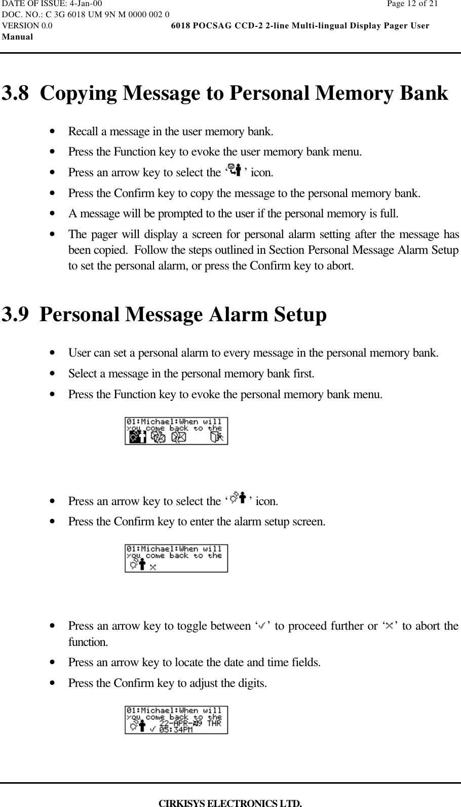 DATE OF ISSUE: 4-Jan-00                                                                                                                        Page 12 of 21DOC. NO.: C 3G 6018 UM 9N M 0000 002 0VERSION 0.0                                                  6018 POCSAG CCD-2 2-line Multi-lingual Display Pager UserManualCIRKISYS ELECTRONICS LTD.3.8 Copying Message to Personal Memory Bank•  Recall a message in the user memory bank.•  Press the Function key to evoke the user memory bank menu.•  Press an arrow key to select the ‘ ’ icon.•  Press the Confirm key to copy the message to the personal memory bank.•  A message will be prompted to the user if the personal memory is full.•  The pager will display a screen for personal alarm setting after the message hasbeen copied.  Follow the steps outlined in Section Personal Message Alarm Setupto set the personal alarm, or press the Confirm key to abort.3.9 Personal Message Alarm Setup•  User can set a personal alarm to every message in the personal memory bank.•  Select a message in the personal memory bank first.•  Press the Function key to evoke the personal memory bank menu.•  Press an arrow key to select the ‘ ’ icon.•  Press the Confirm key to enter the alarm setup screen.•  Press an arrow key to toggle between ‘ ’ to proceed further or ‘ ’ to abort thefunction.•  Press an arrow key to locate the date and time fields.•  Press the Confirm key to adjust the digits.