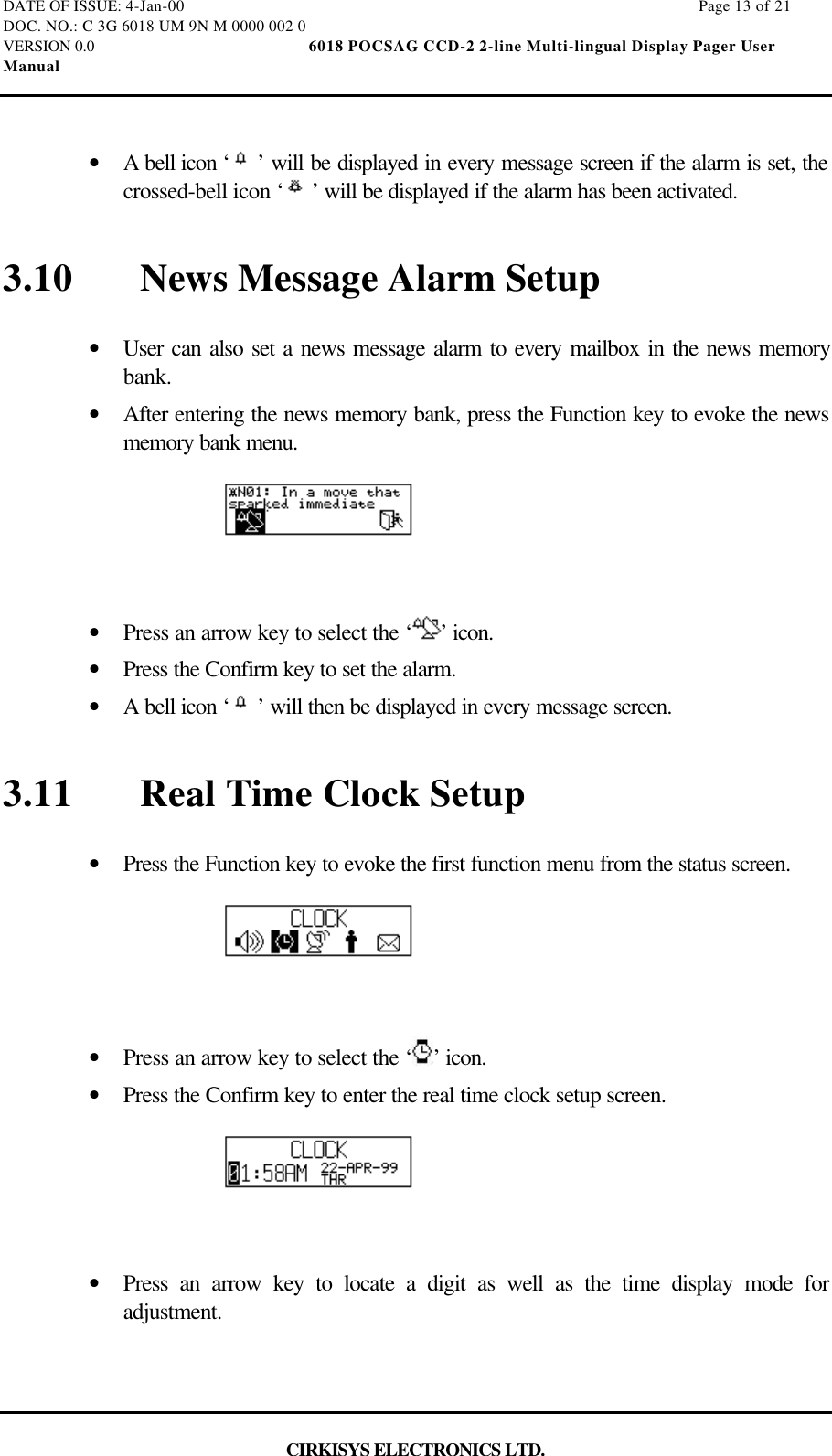 DATE OF ISSUE: 4-Jan-00                                                                                                                        Page 13 of 21DOC. NO.: C 3G 6018 UM 9N M 0000 002 0VERSION 0.0                                                  6018 POCSAG CCD-2 2-line Multi-lingual Display Pager UserManualCIRKISYS ELECTRONICS LTD.•  A bell icon ‘ ’ will be displayed in every message screen if the alarm is set, thecrossed-bell icon ‘ ’ will be displayed if the alarm has been activated.3.10 News Message Alarm Setup•  User can also set a news message alarm to every mailbox in the news memorybank.•  After entering the news memory bank, press the Function key to evoke the newsmemory bank menu.•  Press an arrow key to select the ‘ ’ icon.•  Press the Confirm key to set the alarm.•  A bell icon ‘ ’ will then be displayed in every message screen.3.11 Real Time Clock Setup•  Press the Function key to evoke the first function menu from the status screen.•  Press an arrow key to select the ‘ ’ icon.•  Press the Confirm key to enter the real time clock setup screen.•  Press an arrow key to locate a digit as well as the time display mode foradjustment.