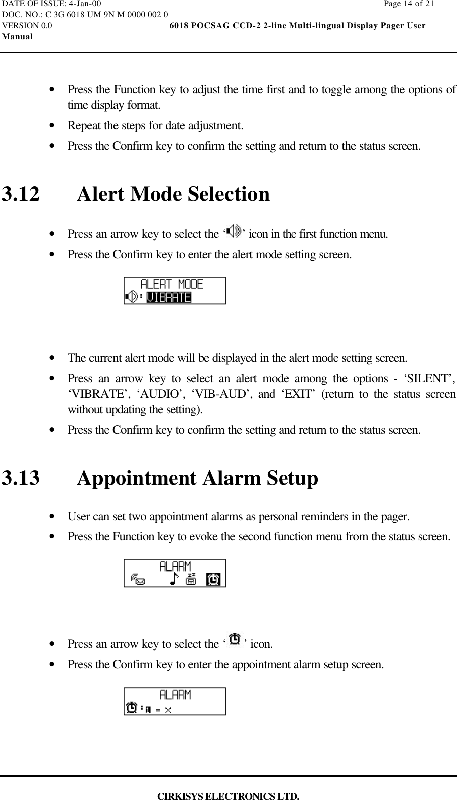 DATE OF ISSUE: 4-Jan-00                                                                                                                        Page 14 of 21DOC. NO.: C 3G 6018 UM 9N M 0000 002 0VERSION 0.0                                                  6018 POCSAG CCD-2 2-line Multi-lingual Display Pager UserManualCIRKISYS ELECTRONICS LTD.•  Press the Function key to adjust the time first and to toggle among the options oftime display format.•  Repeat the steps for date adjustment.•  Press the Confirm key to confirm the setting and return to the status screen.3.12 Alert Mode Selection•  Press an arrow key to select the ‘ ’ icon in the first function menu.•  Press the Confirm key to enter the alert mode setting screen.•  The current alert mode will be displayed in the alert mode setting screen.•  Press an arrow key to select an alert mode among the options - ‘SILENT’,‘VIBRATE’, ‘AUDIO’, ‘VIB-AUD’, and ‘EXIT’ (return to the status screenwithout updating the setting).•  Press the Confirm key to confirm the setting and return to the status screen.3.13 Appointment Alarm Setup•  User can set two appointment alarms as personal reminders in the pager.•  Press the Function key to evoke the second function menu from the status screen.•  Press an arrow key to select the ‘ ’ icon.•  Press the Confirm key to enter the appointment alarm setup screen.