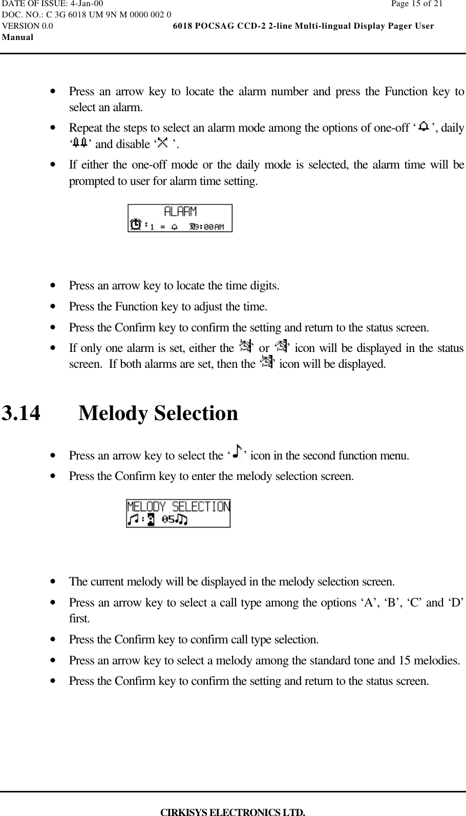 DATE OF ISSUE: 4-Jan-00                                                                                                                        Page 15 of 21DOC. NO.: C 3G 6018 UM 9N M 0000 002 0VERSION 0.0                                                  6018 POCSAG CCD-2 2-line Multi-lingual Display Pager UserManualCIRKISYS ELECTRONICS LTD.•  Press an arrow key to locate the alarm number and press the Function key toselect an alarm.•  Repeat the steps to select an alarm mode among the options of one-off ‘ ’, daily‘’ and disable ‘ ’.•  If either the one-off mode or the daily mode is selected, the alarm time will beprompted to user for alarm time setting.•  Press an arrow key to locate the time digits.•  Press the Function key to adjust the time.•  Press the Confirm key to confirm the setting and return to the status screen.•  If only one alarm is set, either the ‘ ’ or ‘ ’ icon will be displayed in the statusscreen.  If both alarms are set, then the ‘ ’ icon will be displayed.3.14 Melody Selection•  Press an arrow key to select the ‘ ’ icon in the second function menu.•  Press the Confirm key to enter the melody selection screen.•  The current melody will be displayed in the melody selection screen.•  Press an arrow key to select a call type among the options ‘A’, ‘B’, ‘C’ and ‘D’first.•  Press the Confirm key to confirm call type selection.•  Press an arrow key to select a melody among the standard tone and 15 melodies.•  Press the Confirm key to confirm the setting and return to the status screen.