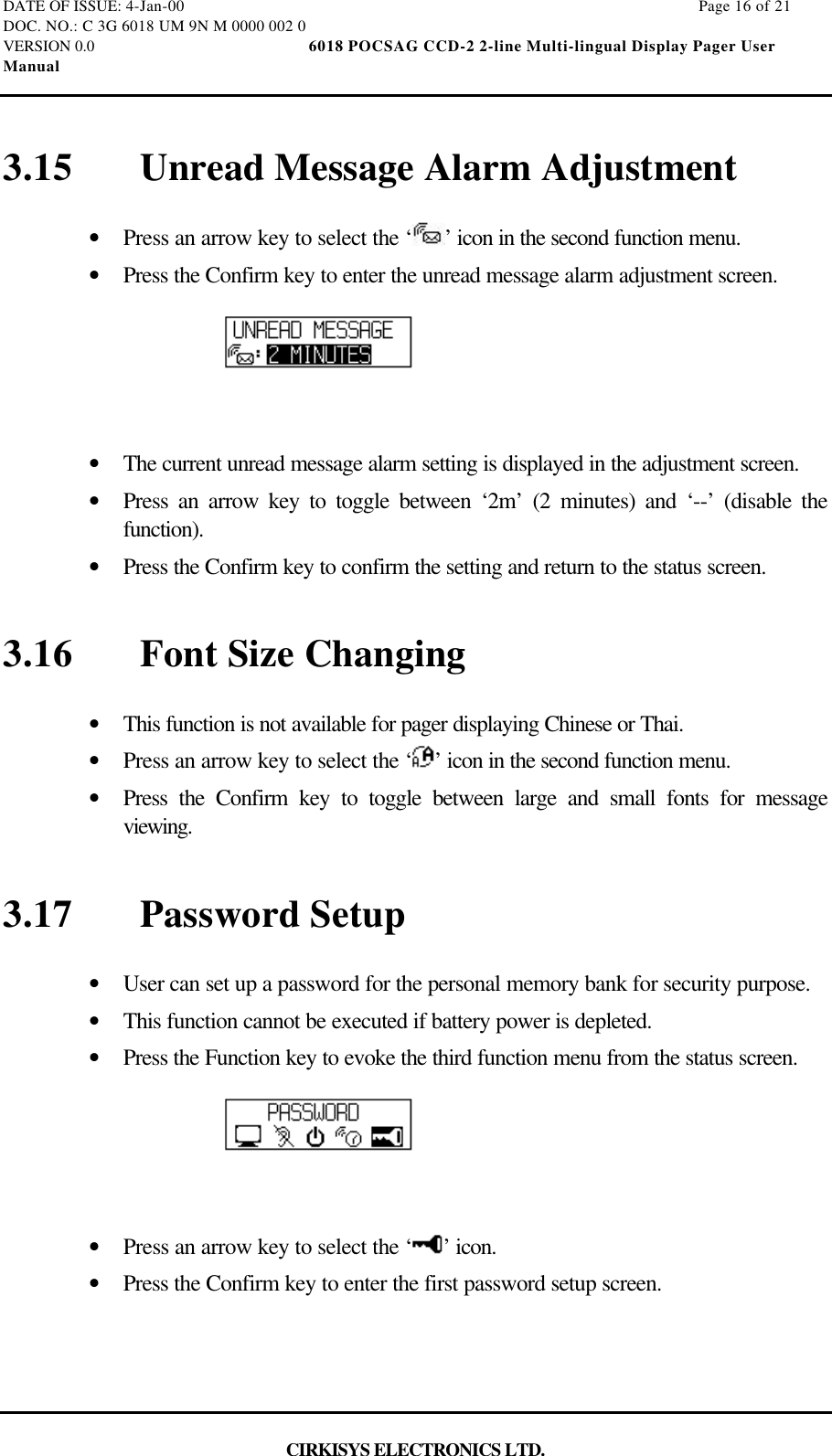 DATE OF ISSUE: 4-Jan-00                                                                                                                        Page 16 of 21DOC. NO.: C 3G 6018 UM 9N M 0000 002 0VERSION 0.0                                                  6018 POCSAG CCD-2 2-line Multi-lingual Display Pager UserManualCIRKISYS ELECTRONICS LTD.3.15 Unread Message Alarm Adjustment•  Press an arrow key to select the ‘ ’ icon in the second function menu.•  Press the Confirm key to enter the unread message alarm adjustment screen.•  The current unread message alarm setting is displayed in the adjustment screen.•  Press an arrow key to toggle between ‘2m’ (2 minutes) and ‘--’ (disable thefunction).•  Press the Confirm key to confirm the setting and return to the status screen.3.16 Font Size Changing•  This function is not available for pager displaying Chinese or Thai.•  Press an arrow key to select the ‘ ’ icon in the second function menu.•  Press the Confirm key to toggle between large and small fonts for messageviewing.3.17 Password Setup•  User can set up a password for the personal memory bank for security purpose.•  This function cannot be executed if battery power is depleted.•  Press the Function key to evoke the third function menu from the status screen.•  Press an arrow key to select the ‘ ’ icon.•  Press the Confirm key to enter the first password setup screen.