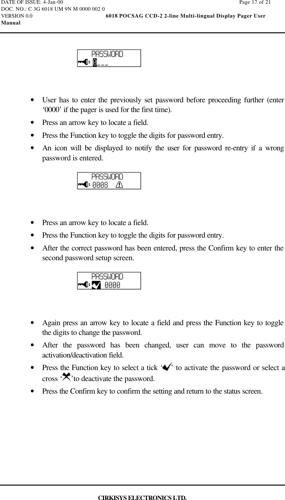 DATE OF ISSUE: 4-Jan-00                                                                                                                        Page 17 of 21DOC. NO.: C 3G 6018 UM 9N M 0000 002 0VERSION 0.0                                                  6018 POCSAG CCD-2 2-line Multi-lingual Display Pager UserManualCIRKISYS ELECTRONICS LTD.•  User has to enter the previously set password before proceeding further (enter‘0000’ if the pager is used for the first time).•  Press an arrow key to locate a field.•  Press the Function key to toggle the digits for password entry.•  An icon will be displayed to notify the user for password re-entry if a wrongpassword is entered.•  Press an arrow key to locate a field.•  Press the Function key to toggle the digits for password entry.•  After the correct password has been entered, press the Confirm key to enter thesecond password setup screen.•  Again press an arrow key to locate a field and press the Function key to togglethe digits to change the password.•  After the password has been changed, user can move to the passwordactivation/deactivation field.•  Press the Function key to select a tick ‘ ’ to activate the password or select across ‘ ’to deactivate the password.•  Press the Confirm key to confirm the setting and return to the status screen.