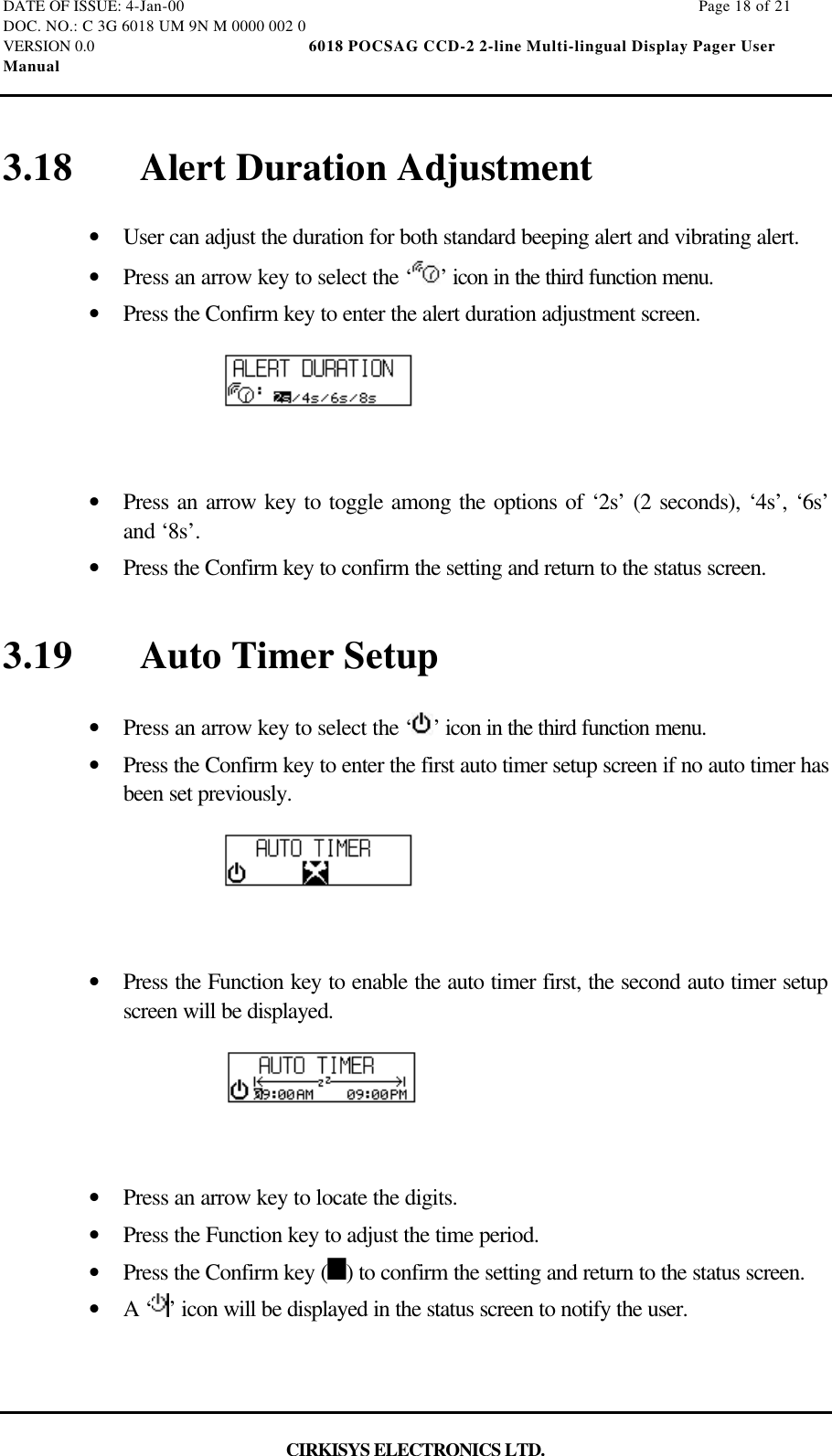 DATE OF ISSUE: 4-Jan-00                                                                                                                        Page 18 of 21DOC. NO.: C 3G 6018 UM 9N M 0000 002 0VERSION 0.0                                                  6018 POCSAG CCD-2 2-line Multi-lingual Display Pager UserManualCIRKISYS ELECTRONICS LTD.3.18 Alert Duration Adjustment•  User can adjust the duration for both standard beeping alert and vibrating alert.•  Press an arrow key to select the ‘ ’ icon in the third function menu.•  Press the Confirm key to enter the alert duration adjustment screen.•  Press an arrow key to toggle among the options of ‘2s’ (2 seconds), ‘4s’, ‘6s’and ‘8s’.•  Press the Confirm key to confirm the setting and return to the status screen.3.19 Auto Timer Setup•  Press an arrow key to select the ‘ ’ icon in the third function menu.•  Press the Confirm key to enter the first auto timer setup screen if no auto timer hasbeen set previously.•  Press the Function key to enable the auto timer first, the second auto timer setupscreen will be displayed.•  Press an arrow key to locate the digits.•  Press the Function key to adjust the time period.•  Press the Confirm key ( ) to confirm the setting and return to the status screen.•  A ‘ ’ icon will be displayed in the status screen to notify the user.