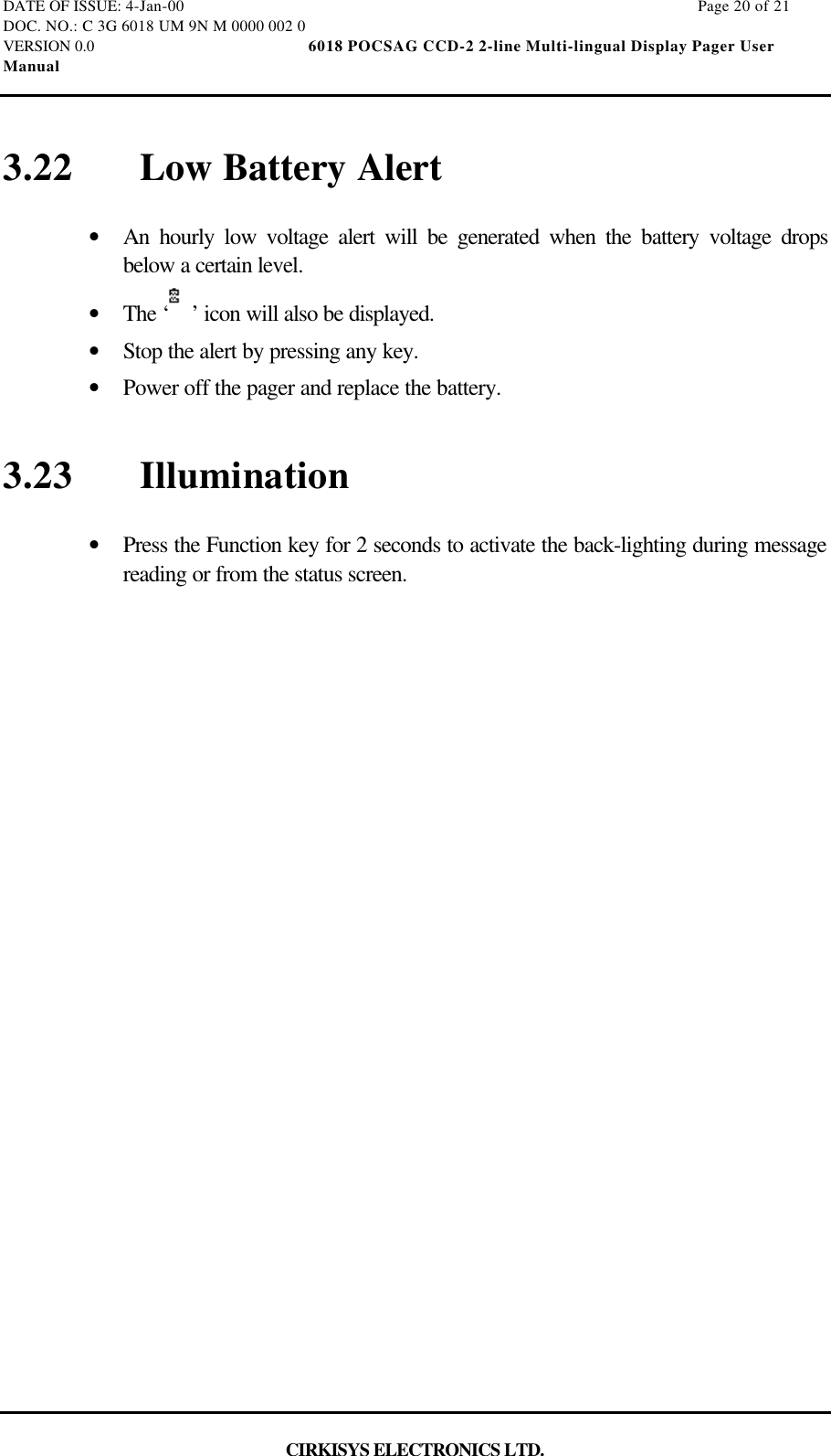 DATE OF ISSUE: 4-Jan-00                                                                                                                        Page 20 of 21DOC. NO.: C 3G 6018 UM 9N M 0000 002 0VERSION 0.0                                                  6018 POCSAG CCD-2 2-line Multi-lingual Display Pager UserManualCIRKISYS ELECTRONICS LTD.3.22 Low Battery Alert•  An hourly low voltage alert will be generated when the battery voltage dropsbelow a certain level.•  The ‘ ’ icon will also be displayed.•  Stop the alert by pressing any key.•  Power off the pager and replace the battery.3.23 Illumination•  Press the Function key for 2 seconds to activate the back-lighting during messagereading or from the status screen.