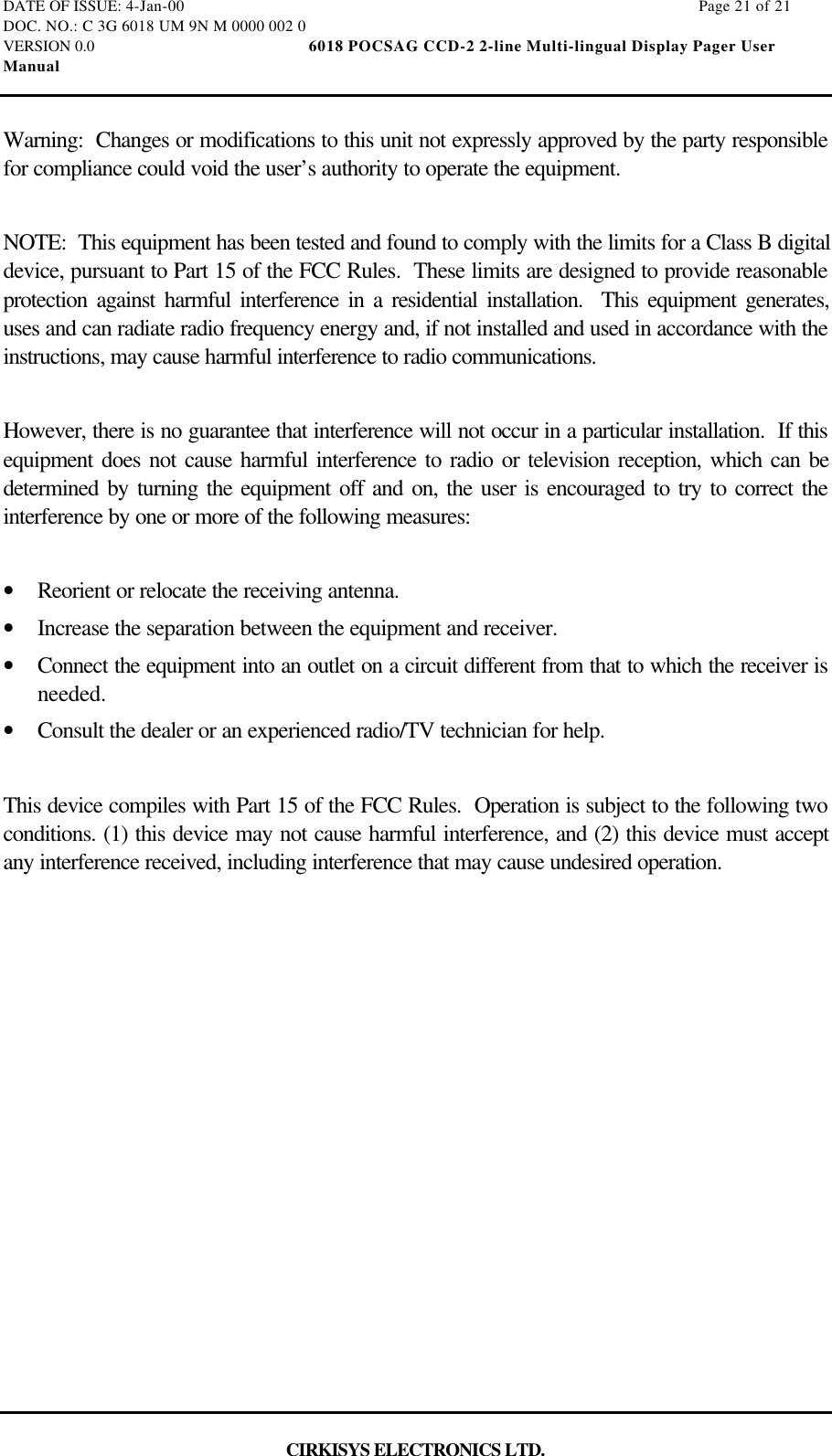 DATE OF ISSUE: 4-Jan-00                                                                                                                        Page 21 of 21DOC. NO.: C 3G 6018 UM 9N M 0000 002 0VERSION 0.0                                                  6018 POCSAG CCD-2 2-line Multi-lingual Display Pager UserManualCIRKISYS ELECTRONICS LTD.Warning:  Changes or modifications to this unit not expressly approved by the party responsiblefor compliance could void the user’s authority to operate the equipment.NOTE:  This equipment has been tested and found to comply with the limits for a Class B digitaldevice, pursuant to Part 15 of the FCC Rules.  These limits are designed to provide reasonableprotection against harmful interference in a residential installation.  This equipment generates,uses and can radiate radio frequency energy and, if not installed and used in accordance with theinstructions, may cause harmful interference to radio communications.However, there is no guarantee that interference will not occur in a particular installation.  If thisequipment does not cause harmful interference to radio or television reception, which can bedetermined by turning the equipment off and on, the user is encouraged to try to correct theinterference by one or more of the following measures:•  Reorient or relocate the receiving antenna.•  Increase the separation between the equipment and receiver.•  Connect the equipment into an outlet on a circuit different from that to which the receiver isneeded.•  Consult the dealer or an experienced radio/TV technician for help.This device compiles with Part 15 of the FCC Rules.  Operation is subject to the following twoconditions. (1) this device may not cause harmful interference, and (2) this device must acceptany interference received, including interference that may cause undesired operation.