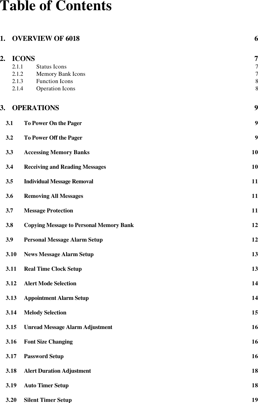 Table of Contents1. OVERVIEW OF 6018 62. ICONS 72.1.1 Status Icons 72.1.2 Memory Bank Icons 72.1.3 Function Icons 82.1.4 Operation Icons 83. OPERATIONS 93.1 To Power On the Pager 93.2 To Power Off the Pager 93.3 Accessing Memory Banks 103.4 Receiving and Reading Messages 103.5 Individual Message Removal 113.6 Removing All Messages 113.7 Message Protection 113.8 Copying Message to Personal Memory Bank 123.9 Personal Message Alarm Setup 123.10 News Message Alarm Setup 133.11 Real Time Clock Setup 133.12 Alert Mode Selection 143.13 Appointment Alarm Setup 143.14 Melody Selection 153.15 Unread Message Alarm Adjustment 163.16 Font Size Changing 163.17 Password Setup 163.18 Alert Duration Adjustment 183.19 Auto Timer Setup 183.20 Silent Timer Setup 19