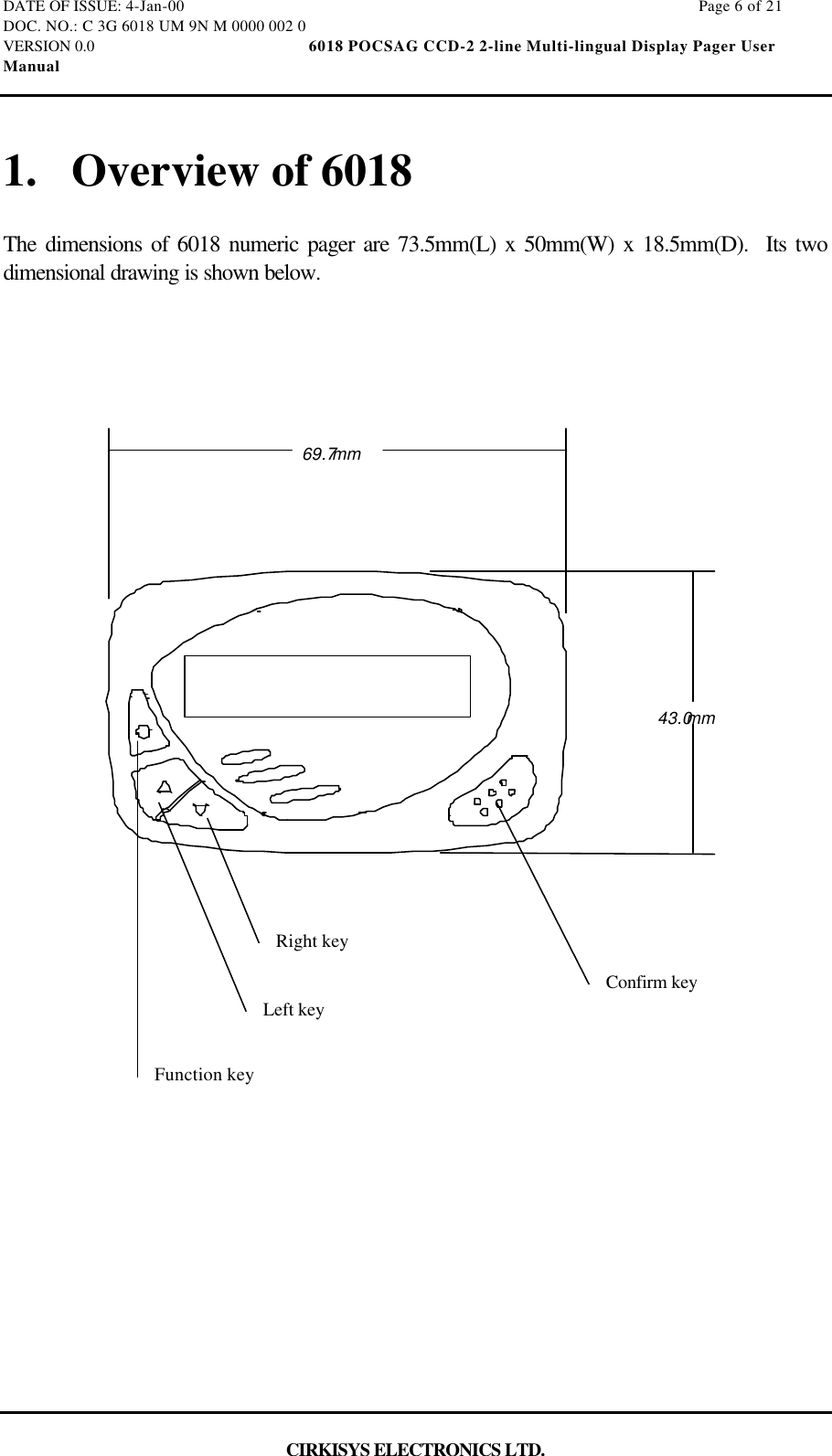 DATE OF ISSUE: 4-Jan-00                                                                                                                        Page 6 of 21DOC. NO.: C 3G 6018 UM 9N M 0000 002 0VERSION 0.0                                                  6018 POCSAG CCD-2 2-line Multi-lingual Display Pager UserManualCIRKISYS ELECTRONICS LTD.1. Overview of 6018The dimensions of 6018 numeric pager are 73.5mm(L) x 50mm(W) x 18.5mm(D).  Its twodimensional drawing is shown below.69.7mm43.0mmFunction keyLeft keyRight keyConfirm key