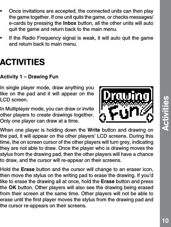•  Once invitations are accepted, the connected units can then play the game together. If one unit quits the game, or checks messages/e-cards by pressing the Inbox button, all the other units will auto quit the game and return back to the main menu.•  If the Radio Frequency signal is weak, it will auto quit the game and return back to main menu.ACTIVITIESActivity 1 – Drawing FunIn single player mode, draw anything you like  on  the  pad  and  it  will  appear  on  the LCD screen.In Multiplayer mode, you can draw or invite other players to create drawings together. Only one player can draw at a time. When one  player is holding  down the  Write button and  drawing on the pad, it will appear on the other players’ LCD screens. During this time, the on screen cursor of the other players will turn grey, indicating they are not able to draw. Once the player who is drawing moves the stylus from the drawing pad, then the other players will have a chance to draw, and the cursor will re-appear on their screens.  Hold the Erase button and the cursor will change to an eraser icon, then move the stylus on the writing pad to erase the drawing. If you’d like to erase the drawing all at once, hold the Erase button and press the OK button. Other players will also see the drawing being erased from their screen at the same time. Other players will not be able to erase until the ﬁrst player moves the stylus from the drawing pad and the cursor re-appears on their screens. 10Activities