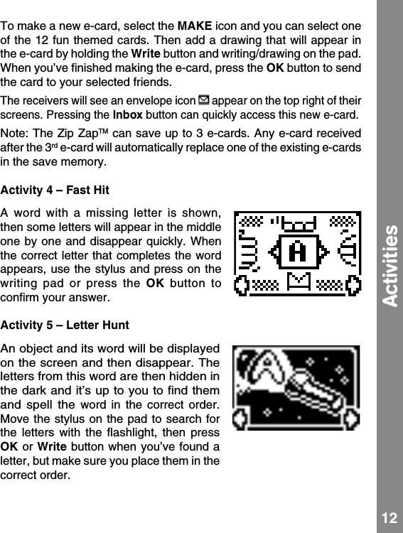 To make a new e-card, select the MAKE icon and you can select one of the 12 fun themed cards. Then add a drawing that will appear in the e-card by holding the Write button and writing/drawing on the pad.  When you’ve ﬁnished making the e-card, press the OK button to send the card to your selected friends.The receivers will see an envelope icon   appear on the top right of their screens. Pressing the Inbox button can quickly access this new e-card.Note: The Zip ZapTM can save up to 3 e-cards. Any e-card received after the 3rd e-card will automatically replace one of the existing e-cards in the save memory.Activity 4 – Fast HitA  word  with  a  missing  letter  is  shown, then some letters will appear in the middle one by  one and  disappear quickly. When the correct letter that completes the word appears, use the stylus and press on  the writing  pad  or  press  the  OK  button  to conﬁrm your answer. Activity 5 – Letter HuntAn object and its word will be displayed on the screen and then disappear. The letters from this word are then hidden in the dark and it’s up to you to ﬁnd them and  spell  the word  in  the  correct  order. Move the stylus on the pad to  search for the  letters  with  the  ﬂashlight,  then  press OK or Write button when you’ve found a letter, but make sure you place them in the correct order.  Activities 12