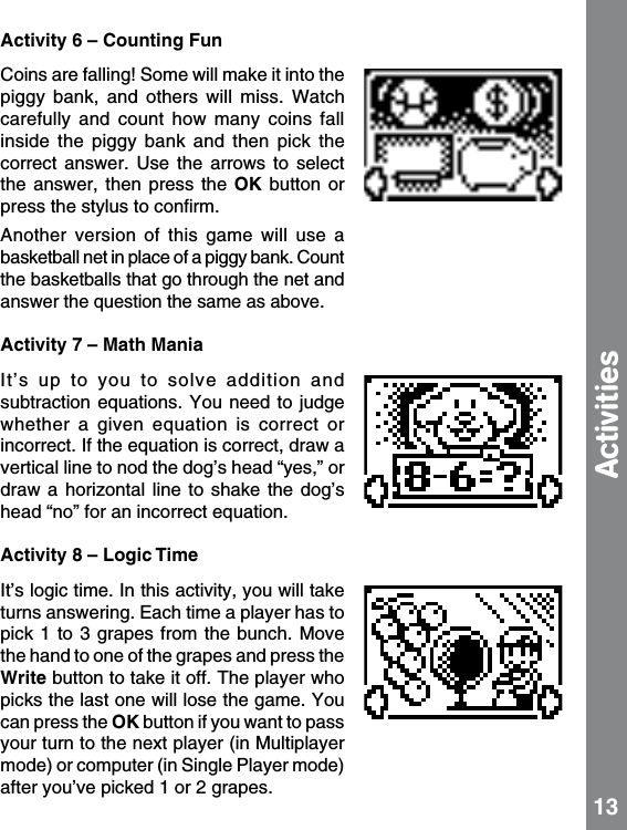 Activity 6 – Counting FunCoins are falling! Some will make it into the piggy  bank,  and  others  will  miss.  Watch carefully  and  count  how  many  coins  fall inside  the  piggy  bank  and  then  pick  the correct  answer.  Use  the  arrows  to  select the  answer,  then  press  the  OK  button  or press the stylus to conﬁrm.Another  version  of  this  game  will  use  a basketball net in place of a piggy bank. Count the basketballs that go through the net and answer the question the same as above.Activity 7 – Math ManiaIt’s  up  to  you  to  solve  addition  and subtraction equations.  You need  to judge whether  a  given  equation  is  correct  or incorrect. If the equation is correct, draw a vertical line to nod the dog’s head “yes,” or draw a horizontal line to shake the  dog’s head “no” for an incorrect equation.Activity 8 – Logic TimeIt’s logic time. In this activity, you will take turns answering. Each time a player has to pick 1  to 3 grapes  from the bunch. Move the hand to one of the grapes and press the Write button to take it off. The player who picks the last one will lose the game. You can press the OK button if you want to pass your turn to the next player (in Multiplayer mode) or computer (in Single Player mode) after you’ve picked 1 or 2 grapes. Activities 13