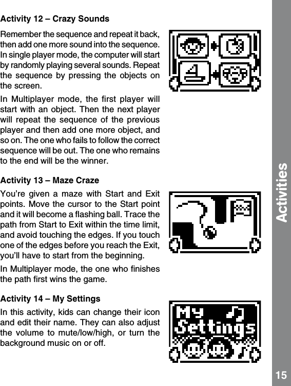 Activity 12 – Crazy SoundsRemember the sequence and repeat it back, then add one more sound into the sequence.  In single player mode, the computer will start by randomly playing several sounds. Repeat the  sequence  by  pressing  the  objects  on the screen. In  Multiplayer  mode,  the  ﬁrst  player  will start with an object. Then the next  player will  repeat  the  sequence  of  the  previous player and then add one more object, and so on. The one who fails to follow the correct sequence will be out. The one who remains to the end will be the winner. Activity 13 – Maze CrazeYou’re  given  a  maze  with  Start  and  Exit points. Move the cursor to the Start  point and it will become a ﬂashing ball. Trace the path from Start to Exit within the time limit, and avoid touching the edges. If you touch one of the edges before you reach the Exit, you’ll have to start from the beginning.In Multiplayer mode, the one who ﬁnishes the path ﬁrst wins the game.Activity 14 – My SettingsIn this activity, kids can change their icon and edit their name. They can also adjust the  volume  to  mute/low/high,  or  turn  the background music on or off. 15Activities