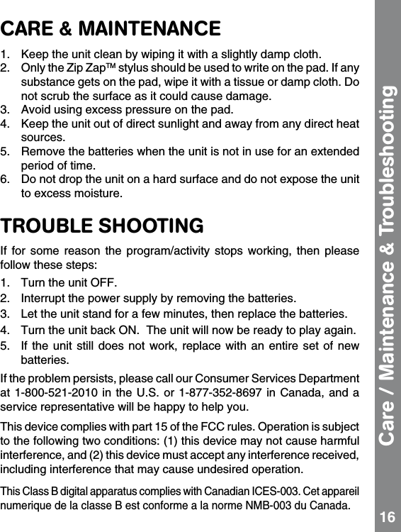 CARE &amp; MAINTENANCE1.  Keep the unit clean by wiping it with a slightly damp cloth. 2.  Only the Zip ZapTM stylus should be used to write on the pad. If any substance gets on the pad, wipe it with a tissue or damp cloth. Do not scrub the surface as it could cause damage.3.  Avoid using excess pressure on the pad. 4.  Keep the unit out of direct sunlight and away from any direct heat sources. 5.  Remove the batteries when the unit is not in use for an extended period of time. 6.  Do not drop the unit on a hard surface and do not expose the unit to excess moisture.  TROUBLE SHOOTINGIf  for  some  reason  the  program/activity  stops  working,  then  please follow these steps: 1.   Turn the unit OFF. 2.   Interrupt the power supply by removing the batteries. 3.   Let the unit stand for a few minutes, then replace the batteries. 4.  Turn the unit back ON.  The unit will now be ready to play again. 5.   If the unit  still  does not work,  replace  with an entire  set  of new batteries.If the problem persists, please call our Consumer Services Department at 1-800-521-2010 in  the  U.S. or 1-877-352-8697  in Canada, and a service representative will be happy to help you.This device complies with part 15 of the FCC rules. Operation is subject to the following two conditions: (1) this device may not cause harmful interference, and (2) this device must accept any interference received, including interference that may cause undesired operation.This Class B digital apparatus complies with Canadian ICES-003. Cet appareil numerique de la classe B est conforme a la norme NMB-003 du Canada.Care / Maintenance &amp; Troubleshooting 16