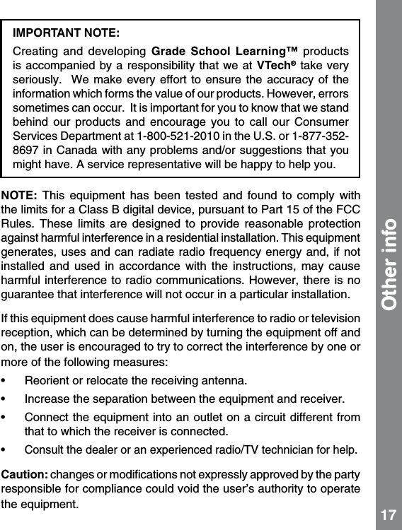 IMPORTANT NOTE: Creating  and  developing  Grade  School  Learning™  products is accompanied  by a responsibility  that we  at VTech® take very seriously.    We make every effort to ensure the accuracy of the information which forms the value of our products. However, errors sometimes can occur.  It is important for you to know that we stand behind  our  products  and  encourage  you  to  call  our  Consumer Services Department at 1-800-521-2010 in the U.S. or 1-877-352-8697 in Canada with any problems and/or suggestions that you might have. A service representative will be happy to help you. NOTE:  This  equipment  has  been  tested  and  found  to  comply  with the limits for a Class B digital device, pursuant to Part 15 of the FCC Rules.  These  limits  are  designed  to  provide  reasonable  protection against harmful interference in a residential installation. This equipment generates, uses  and can radiate radio frequency  energy and,  if not installed  and  used  in  accordance  with  the  instructions,  may  cause harmful interference to radio communications.  However, there is no guarantee that interference will not occur in a particular installation. If this equipment does cause harmful interference to radio or television reception, which can be determined by turning the equipment off and on, the user is encouraged to try to correct the interference by one or more of the following measures:•   Reorient or relocate the receiving antenna. •   Increase the separation between the equipment and receiver. •   Connect the equipment into an outlet on a circuit different from that to which the receiver is connected. •  Consult the dealer or an experienced radio/TV technician for help.Caution: changes or modiﬁcations not expressly approved by the party responsible for compliance could void the user’s authority to operate the equipment.Other info 17