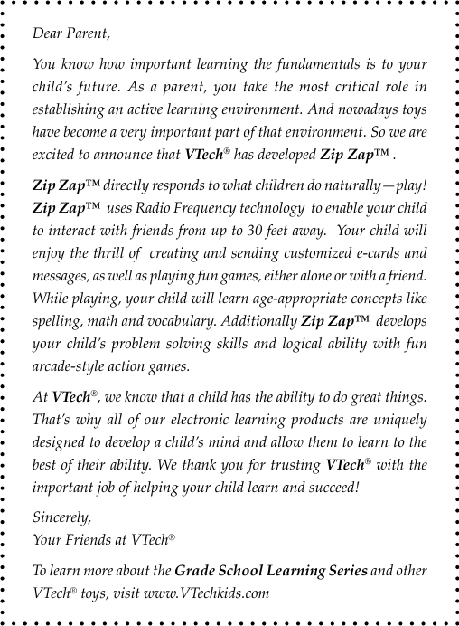 Dear Parent,You know how important learning the fundamentals is to your child’s future. As a parent, you take the most critical role in establishing an active learning environment. And nowadays toys have become a very important part of that environment. So we are excited to announce that VTech® has developed Zip Zap™ .Zip Zap™ directly responds to what children do naturally—play! Zip Zap™  uses Radio Frequency technology  to enable your child to interact with friends from up to 30 feet away.  Your child will enjoy the thrill of  creating and sending customized e-cards and messages, as well as playing fun games, either alone or with a friend. While playing, your child will learn age-appropriate concepts like spelling, math and vocabulary. Additionally Zip Zap™  develops your child’s  problem solving skills and  logical  ability  with  fun arcade-style action games.At VTech®, we know that a child has the ability to do great things. That’s why  all  of  our  electronic learning products are uniquely designed to develop a child’s mind and allow them to learn to the best of their ability. We thank you for trusting VTech® with the important job of helping your child learn and succeed!Sincerely,            Your Friends at VTech®To learn more about the Grade School Learning Series and other VTech® toys, visit www.VTechkids.com