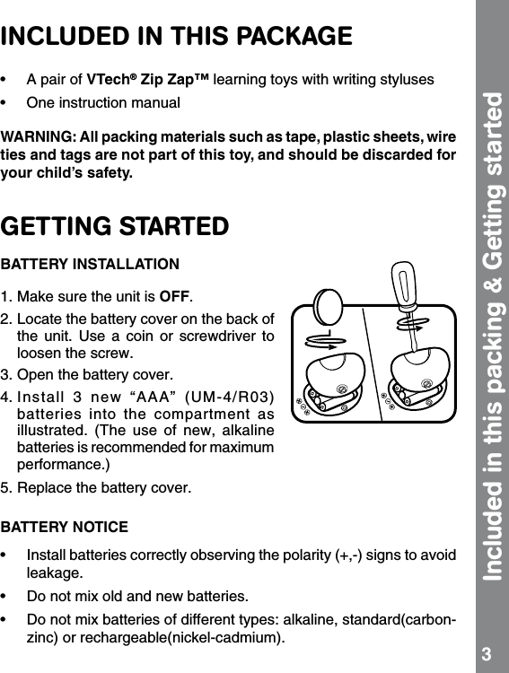 INCLUDED IN THIS PACKAGE•  A pair of VTech® Zip Zap™ learning toys with writing styluses•  One instruction manualWARNING: All packing materials such as tape, plastic sheets, wire ties and tags are not part of this toy, and should be discarded for your child’s safety. GETTING STARTEDBATTERY INSTALLATION1. Make sure the unit is OFF. 2. Locate the battery cover on the back of the  unit.  Use  a  coin  or  screwdriver  to loosen the screw.3. Open the battery cover. 4. Install  3  new  “AAA”  (UM-4/R03) batteries  into  the  compartment  as illustrated.  (The  use  of  new,  alkaline batteries is recommended for maximum performance.) 5. Replace the battery cover. BATTERY NOTICE•  Install batteries correctly observing the polarity (+,-) signs to avoid leakage. •  Do not mix old and new batteries. •  Do not mix batteries of different types: alkaline, standard(carbon-zinc) or rechargeable(nickel-cadmium).Included in this packing &amp; Getting started 3