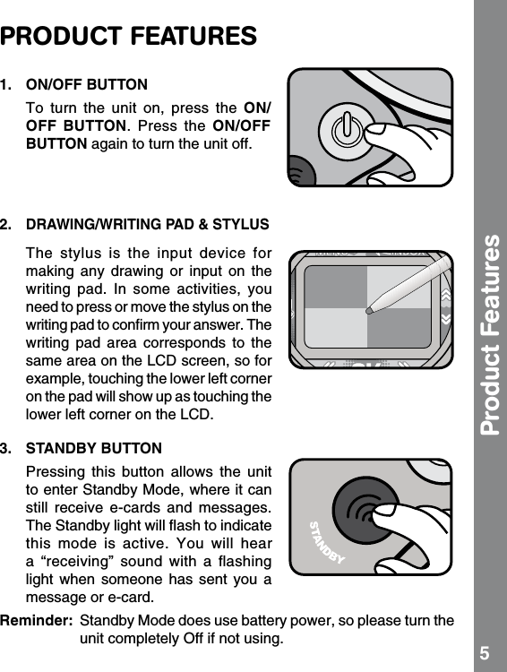 PRODUCT FEATURES1.  ON/OFF BUTTON  To  turn  the  unit  on,  press  the  ON/OFF  BUTTON. Press  the  ON/OFF BUTTON again to turn the unit off.2. DRAWING/WRITING PAD &amp; STYLUS  The  stylus  is  the  input  device  for making  any  drawing  or  input  on  the writing  pad.  In  some  activities,  you need to press or move the stylus on the writing pad to conﬁrm your answer. The writing  pad  area  corresponds  to  the same area on the LCD screen, so for example, touching the lower left corner on the pad will show up as touching the lower left corner on the LCD.3.  STANDBY BUTTON  Pressing  this  button  allows  the  unit to enter Standby Mode, where it can still  receive  e-cards  and  messages. The Standby light will ﬂash to indicate this  mode  is  active.  You  will  hear a  “receiving”  sound  with  a  ﬂashing light  when  someone  has  sent  you  a message or e-card. Reminder:  Standby Mode does use battery power, so please turn the unit completely Off if not using.  5Product Features