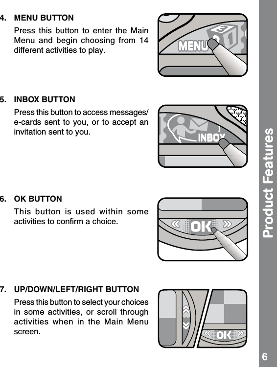 4.  MENU BUTTON   Press this  button  to  enter  the  Main Menu  and  begin  choosing  from  14 different activities to play. 5.  INBOX BUTTON   Press this button to access messages/e-cards sent to you, or to accept  an invitation sent to you.6.  OK BUTTON     This  button  is  used  within  some activities to conﬁrm a choice.  7.  UP/DOWN/LEFT/RIGHT BUTTON   Press this button to select your choices in  some  activities,  or  scroll  through activities  when  in  the  Main  Menu screen.Product Features 6