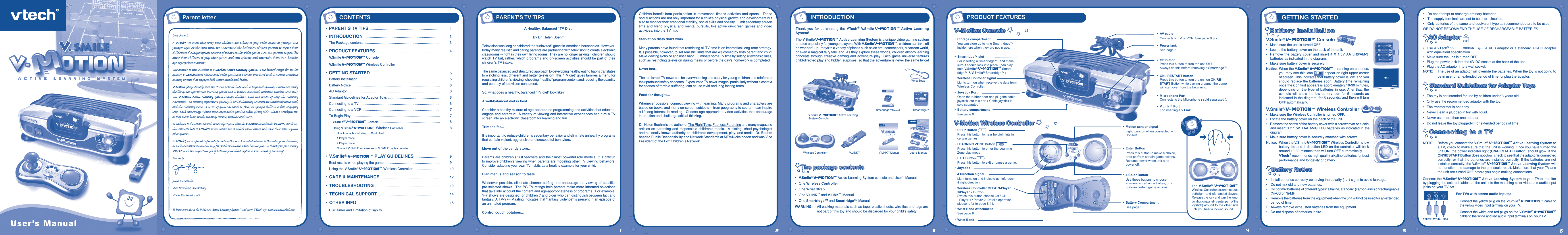 User’s Manua lThank  you  for  purchasing  the  VTech® V.Smile V-Motiontm Active  Learning System!The V.Smile V-Motiontm Active Learning System is a unique video gaming system created especially for younger players. With V.Smile V-Motiontm, children can take off on wonderful journeys to a variety of places such as an amusement park, a cartoon world, or even a magical fairy tale land. As they explore these worlds, children absorb learning concepts through  creative gaming  and adventure  play. Each  game  universe  features child-directed play and hidden surprises, so that the adventure is never the same twice!The package contentsThe package contents•  V.Smile® V-Motiontm Active Learning System console and User’s Manual•   One Wireless Controller•  One Wrist Strap•   One V.LINK™ and V.LINK™ Manual•  One Smartridge™ and Smartridge™ ManualWARNING:   All packing materials such as tape, plastic sheets, wire ties and tags are not part of this toy and should be discarded for your child’s safety.User’s Manua lV.Smile® V-Motiontm Console•   Make sure the unit is turned OFF.•   Locate the battery cover on the back of the unit.•   Remove the  battery  cover  and  insert  4  X  1.5V  AA  LR6/AM-3 batteries as indicated in the diagram.•  Make sure battery cover is securely.Notice:  When the V.Smile® V-Motiontm is running on batteries, you may see this icon   appear on right upper corner of screen. This indicates that battery power is low, and you should replace the batteries soon. Battery time  remaining once the icon ﬁrst appears is approximately 10-30 minutes, depending  on  the  type  of  batteries  in  use.  After  that,  the console  will  show  the  low  battery  icon  for  5  seconds  as indicated in the diagram, for 5 seconds, and then will turn OFF automatically.V.Smile® V-Motiontm Wireless Controller•   Make sure the Wireless Controller is turned OFF.•   Locate the battery cover on the back of the unit.•   Remove the screw of the battery cover with a screwdriver or a coin, and insert  3 x 1.5V AAA AM4/LR03 batteries  as indicated in the diagram.•   Make sure battery cover is securely attached with screws.Notice:  When the V.Smile V-Motiontm Wireless Controller is low battery life and 4 direction LED on the controller will blink around 10-30 mintues then will turn OFF automatically.  VTech® recommends high quality alkaline batteries for best performance and longevity of battery.Battery NoticeBattery Notice•  Install batteries correctly observing the polarity (+, -) signs to avoid leakage.•   Do not mix old and new batteries.•   Do not mix batteries of different types: alkaline, standard (carbon-zinc) or rechargeable (Ni-Cd or Ni-MH).•   Remove the batteries from the equipment when the unit will not be used for an extended period of time. •   Always remove exhausted batteries from the equipment.•   Do not dispose of batteries in ﬁre.l•   Do not attempt to recharge ordinary batteries.•   The supply terminals are not to be short-circuited.•   Only batteries of the same and equivalent type as recommended are to be used.WE DO NOT RECOMMEND THE USE OF RECHARGEABLE BATTERIES.AC AdaptorAC Adaptor  •  Use a VTech® 9V  300mA  AC/DC adaptor or a standard AC/DC adaptor with equivalent speciﬁcation. •  Make sure the unit is turned OFF.•  Plug the power jack into the 9V DC socket at the back of the unit.•  Plug the AC adaptor into a wall socket.NOTE:  The use of an adaptor will override the batteries. When the toy is not going to be in use for an extended period of time, unplug the adaptor. Standard Guidelines for Adaptor ToysStandard Guidelines for Adaptor Toys•  The toy is not intended for use by children under 3 years old.•  Only use the recommended adaptor with the toy.•  The transformer is not a toy.•  Never clean a plugged-in toy with liquid.•  Never use more than one adaptor.•  Do not leave the toy plugged-in for extended periods of time.NOTE:  Before you connect the V.Smile® V-Motiontm Active Learning System to a TV, check to make sure that the unit is working. Once you have turned the unit ON, the power indicator light (ON/RESTART Button) should glow. If the ON/RESTART Button does not glow, check to see that the adaptor is connected correctly, or that  the  batteries  are installed  correctly.  If  the batteries are  not installed correctly, the V.Smile® V-Motiontm Active Learning System will not function and damage to the unit could result. Make sure that your TV and the unit are turned OFF before you begin making connections.Connect the V.Smile® V-Motiontm Active Learning System to your TV or monitor by plugging the colored cables on the unit into the matching color video and audio input jacks on your TV set.For TVs with stereo audio inputs:-   Connect the yellow plug on the V.Smile® V-Motiontm cable to the yellow video input terminal on your TV.-  Connect the white and red plugs on the V.Smile® V-Motiontm cable to the white and red audio input terminals on  your TV.Yellow White RedUser’s ManualGETTING STARTEDPARENT’S TV TIPSA Healthy, Balanced “TV Diet”By Dr. Helen BoehmTelevision was long considered the “uninvited” guest in American households. However, today many realistic and caring parents are partnering with television to create electronic classrooms -- right in their own living rooms. They are no longer asking if children should watch TV  but, rather, which programs and on-screen activities should be part of their children’s TV intake. The same balanced and structured approach to developing healthy eating habits translates to watching less, different and better television! This “TV diet” gives families a menu for regulating children’s viewing, choosing “healthy” program content and reducing the quantity and potency of television consumed. So, what does a healthy, balanced “TV diet” look like? A well-balanced diet is best… Consider a healthy mixture of age-appropriate programming and activities that educate, engage and entertain!  A variety of viewing and interactive experiences can turn a TV screen into an electronic classroom for learning and fun.Trim the fat… It is important to reduce children’s sedentary behavior and eliminate unhealthy programs that contain violent, aggressive or disrespectful behaviors. Move out of the candy store… Parents are children’s  ﬁrst  teachers and their most powerful role  models.  It is difﬁcult to improve children’s viewing when parents are modeling other TV viewing behaviors.  Consider adapting your own TV habits as a healthy example for your child. Plan menus and season to taste… Whenever possible,  eliminate channel  surﬁng and  encourage the  viewing  of  speciﬁc, pre-selected shows.  The PG-TV ratings help parents make more informed selections that take into account the content and age-appropriateness of programs.  For example, Y-7 shows are designed for children 7 and older who can distinguish between fact and fantasy. A TV-Y7-FV rating indicates that “fantasy violence” is present in an episode of an animated program.Control couch potatoes…CONTENTS•  PARENT’S TV TIPS .........................................................................  1• INTRODUCTION ...............................................................................  3  The Package contents ..............................................................................  3•  PRODUCT FEATURES...................................................................  4 V.Smile V-Motiontm Console V.Smile V-Motiontm Wireless Controller •  GETTING STARTED .......................................................................  5  Battery Installation .....................................................................................  5  Battery Notice ............................................................................................  6  AC Adaptor ................................................................................................  6   Standard Guidelines for Adaptor Toys .....................................................  6  Connecting to a TV ...................................................................................  6  Connecting to a VCR ................................................................................  7  To Begin Play ............................................................................................  7 V.Smile® V-Motiontm Console  ..............................................................  8  Using V.Smile® V-Motiontm Wireless Controller  ..........................................  8  How to attach wrist strap to Controller?    1 Player mode  2 Player mode    Connect V.SMILE accessories or V.SMILE cable controller  •  V.Smile® V-Motiontm PLAY GUIDELINES...........................  9  Best results when playing the game .........................................................    9   Using the V.Smile® V-Motiontm Wireless Controller ...........................  10   •  CARE &amp; MAINTENANCE .............................................................  12 •  TROUBLESHOOTING ...................................................................  12 •  TECHNICAL SUPPORT ................................................................  14 •  OTHER INFO ......................................................................................  15   Disclaimer and Limitation of liabilty12356Children  beneﬁt  from  participation  in  movement,  ﬁtness  activities  and  sports.    These bodily actions are not only important for a child’s physical growth and development but also to monitor their emotional stability, social skills and obesity.  Limit sedentary screen time  and  blend  physical  and  mental  pursuits,  like  active  on-screen  games  and  video activities, into the TV mix. Starvation diets don’t work…Many parents have found that restricting all TV time is an impractical long-term strategy.  It is possible, however, to set realistic limits that are welcomed by both parent and child!  Make viewing a choice and not a habit.  Eliminate some TV time by setting a few basic rules, such as restricting television during meals or before the day’s homework is completed. News fast…The realism of TV news can be overwhelming and scary for young children and reinforces their profound safety concerns. Exposure to TV news images, particularly without a context for scenes of terrible suffering, can cause vivid and long lasting fears.Food for thought…Whenever possible, connect viewing with learning. Many programs and characters are based on books and many on-screen subjects -- from geography to sports -- can inspire a lifelong interest in reading.  Choose age-appropriate video activities that encourage interaction and challenge critical thinking. Dr. Helen Boehm is the author of The Right Toys, Fearless Parenting and many magazine articles  on  parenting  and  responsible  children’s  media.    A  distinguished  psychologist and nationally known authority on children’s development, play, and media, Dr. Boehm headed Public Responsibility and Network Standards at MTV/Nickelodeon and was Vice President of the Fox Children’s Network.V.Smile V-Motiontm Active Learning System ConsoleSmartridge™4Wireless ControllerWrist StrapV.LINKTMThe  V.Smile® V-Motiontm Wireless Controller accommodates both right- and left-handed players. Release the lock and turn the func-tion button panel ( center part of the joystick) around to the other side until you hear a locking sound.Parent letterV.LINKTM ManualDer Pr,A VT®,  n th vry er, clr r ng t lay id gm  ngr n ngr ag. A t sm m,  ndrtn t ti   rts t p tr clr t t nrit ct  ny lr id gm. H c rts ply l tr clr t lay t gm, n  euct n trt t   ethy, ag-rit nr? Or wr t ts qui s V-Mi Acv Lerng Syt! A ig retru r ir gmrs, V-Mi tk eucin id gng t  l  lv t  i-acte gng t th ngag b acv ns n oi. V-Mi us rely t t TV t rvid is t  ig-t gng pinc ng tng, ag-rit lerng gm n  i-acte, v rl crlr.  V-Mi Acv Lerng Syt ngag clr t w od  lay: t Lerng Avr -  cng lrtry rn  c lerng cncpts r elly tegrte, n t Lerng Zn -  i  gm digne t cs  pﬁ s   , ngagng ay.  Eac Smrid™ gm ncrag acv gng l gvng is’ ns  r, t, s t ler b t, eang, scinc, png n r.I adi t t aci-acke Smrid™ gm lay, t V-Mi ncud t V.L™ (USB v) th cnes is t VT®’s r n t t lc s gm n rac tr scr ag r gmrs. A VT®,  r ru t rvid rts t  uc-ede i t t id gm lm, s  s nr nv ay r clr t ler l hvng . W th  r ng VT® t t prt b  ng r cl lr   rl  lerng!Sncrly,Ji FzgrlVc Prid, Mrkng Vt Elers, NATo learn more about the V-Motion Active Learning System™ and other VTech® toys, visit www.vtechkids.comINTRODUCTION PRODUCT FEATURESUser’s ManualUser’s Manual•  Storage compartment  You can store up to nine Smartridges™ inside here when they are not in use. •  Smartridge™ slot  For inserting a Smartridge™  and make sure it should lock into place. (can play both V.Smile® V-Motiontm Smart-ridge™ &amp; V.Smile® Smartridge™).•  Wireless Contoller signal  Lights turn on when receive the data from Wireless Controller.•  Joystick Port  Open the rubber door and plug the cable joystick into this port ( Cable joystick is sold separated ).•  Battery compartment  See page 6. •  AV cable Connects to TV or VCR. See page 6 &amp; 7. •  Power jack  See page 6. •  Off button  Press this button to turn the unit OFF .  Always do this before removing a Smartridge™.•  ON / RESTART button  Press this button to turn the unit on ON/RE-START Button while playing a game, the game will start over from the beginning.•  Microphone Port  Connects to the Microphone ( sold separated ).•  V.Link™ Port  For inserting a V.Link.•  4 Direction signal  Light turns on and indicate up, left, down &amp; right direction. •  HELP Button   Press this button to hear helpful hints in certain games.•  Joystick•  4 Color Button  Use these buttons to choose answers in certain activities, or to preform certain game actions.•  Wireless Controller OFF/ON-Player 1/Player 2 Button  Switch this button choose Off / ON - Player 1 / Player 2. Details operation please refer to page 8-11.•  Wrist Band Attachment  See page 8.•  Wrist Band •  Motion sensor signal  Light turns on when connected with Console.•  Enter Button  Press this button to make a choice, or to perform certain game actions. Resume power when unit auto power off.•  Battery Compartment  See page 5.•  LEARNING ZONE Button   Press this button to enter the Learning Zone play mode.•  EXIT Button   Press this button to exit or pause a game.Smartridge™ ManualV-Motion Wireless ControllerV-Motion Wireless Controller