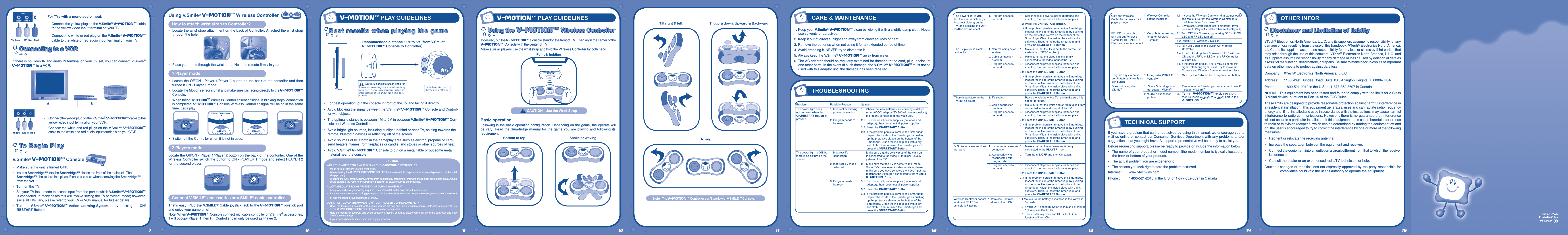 For TVs with a mono audio input:-  Connect the yellow plug on the V.Smile® V-Motiontm cable to the yellow video input terminal on your TV.-  Connect the white or red plug on the V.Smile® V-Motiontm cable to the white or red audio input terminal on your TV.Connecting to a VCRConnecting to a VCRIf there is no video IN and audio IN terminal on your TV set, you can connect V.Smile® V-Motiontm to a VCR.-  Connect the yellow plug on the V.Smile® V-Motiontm cable to the yellow video input terminal on your VCR.-  Connect the white and red plugs on the V.Smile® V-Motiontm cable to the white and red audio input terminals on your VCR.V.Smile® V-Motiontm Console•  Make sure the unit is turned OFF.•  Insert a Smartridge™ into the Smartridge™ slot on the front of the main unit. The Smartridge™ should lock into place. Please use care when removing the Smartridge™ from the slot.•  Turn on the TV.•  Set your TV input mode to accept input from the port to which V.Smile® V-Motiontm is connected. In many cases this will involve setting the TV to “video” mode; however, since all TVs vary, please refer to your TV or VCR manual for further details.•  Turn  the V.Smile® V-Motiontm Action Learning System on by pressing the ON/RESTART Button.1. Keep your V.Smile® V-Motiontm clean by wiping it with a slightly damp cloth. Never use solvents or abrasives.2. Keep it out of direct sunlight and away from direct sources of heat.3. Remove the batteries when not using it for an extended period of time.4. Avoid dropping it. NEVER try to dismantle it.5. Always keep the V.Smile® V-Motiontm away from water.6. The AC adaptor should be regularly examined for damage to the cord, plug, enclosure and other parts. In the event of such damage, the V.Smile® V-Motiontm must not be used with this adaptor until the damage has been repaired.CAUTION-Adequate Space RequiredBe sure you have enough space around you during game play. To avoid injury or damage, make sure other people or objects are not within your range of motion.For best operation , play directly in front of the TV.•   For best operation, put the console in front of the TV and facing it directly.•   Avoid blocking the signal between the V.Smile® V-Motiontm Console and Control-ler with objects.•   The optimal distance is between 1M to 5M in between V.Smile® V-Motiontm Con-sole and Wireless Controller.•   Avoid bright light sources, including sunlight, behind or near TV, shining towards the remote, bluetooth devices or reﬂecting off of the screen.•   Avoid sources of bluetooth in the gameplay area such as electric, propane or kero-send heaters, ﬂames from ﬁreplaces or candle, and stoves or other sources of heat.•  Avoid V.Smile® V-Motiontm Console to put on a metal table or put some metal material near the console.2008 © VTechPrinted in China            91-0xxxxx-Using the  V-MOtIONtm Wireless ControllerUsing the  V-MOtIONtm Wireless ControllerIf desired, put the V-Motiontm Console stand to the front of TV. Then align the center of the V-Motiontm Console with the center of TV. Make sure all players use the wrist strap and hold the Wireless Controller by both hand.  Recommended distance : 1M to 5M (from V.Smile®   V-Motiontm Console to Controller)7 8 9 10 11 12 13 14Note : The V-Motiontm Controller can’t work with V.SMILE TM Console.Using V.Smile® V-Motiontm Wireless ControllerHow to attach wrist strap to Controller?•  Locate the wrist strap attachment on the back of Controller. Attached the wrist strap through the hole.•  Place your hand through the wrist strap. Hold the remote ﬁrmly in your.1 Player mode•  Locate the Off/ON  - Player 1/Player 2  button on the back of the contorller and then turned it ON - Player 1 mode.•  Locate the Motion sensor signal and make sure it is facing directly to the V-Motiontm Console. •  When the V-Motiontm Wireless Controller sensor signal is blinking stops, connection is completed. V-Motiontm Console Wireless Controller signal will be on in the same time. Let’s play!•  Switch off the Controller when it is not in used.2 Players modeLocate the Off/ON - Player 1/Player 2 button on the back of the contorller. One of the Wireless Controller switch the button to ON - PLAYER 1 mode and select PLAYER 2 for the second player.Connect V.SMILE® accessories or V.SMILE® cable controllerThat’s easy!  Plug the V.SMILE® Cable joystick jack  to the V-Motiontm joystick  port and enjoy your game time!Note: When V-Motiontm Console connect with cable controller or V.Smile® accessories, it will occupy Player 1 then RF Controller can only be used as Player 2.CAUTIONWEAR THE WRIST STRAP WHEN USING THE V-Motiontm CONTROLLER.•   Make sure all players use the wrist strap.•   When sharing the V-Motiontm CONTROLLER between multiple players, make sure each persons use the wrist strap properly.•   Wearing the wrist strap will prevent you from accidentally dropping or throwing the remote during game play, which could damage the remote or surrounding objects, or cause injury to other people.ALLOW ADEQUATE ROOM AROUND YOU DURING GAME PLAY•   Adequate and enough spacing required. Stay at least 3 meter away from the television.•   As you may move around during game play, make sure objects and other people are out of your range of movement or arm motion to prevent damage or injury.DO NOT LET GO OF THE V-Motiontm CONTROLLER DURING GAME PLAY•   Read the Instruction booklet for the game you are playing and follow all game control instructions for correct use of the V-Motiontm CONTROLLER or accessory controllers.•   Hold the controller securely and avoid excessive motion, as it may cause you to let go of the controller and may break the wrist strap.•   If your hands become moist, stop and dry your hands.CAUTION : Use the Wrist StrapBasic operationFollowing is  the basic  operation  conﬁguration.  Depending on  the game,  the operate  will be  vary.  Read  the  Smartridge  manual  for  the  game  you  are  playing  and  following  its requirement.Point &amp; holdingYellow White RedCARE &amp; MAINTENANCETROUBLESHOOTINGVTech® Electronics North America, L.L.C. and its suppliers assume no responsibility for any damage or loss resulting from the use of this handbook. VTech® Electronics North America, L.L.C. and its suppliers assume no responsibility for any loss or claims by third parties that may arise through the use of this software. VTech® Electronics North America, L.L.C. and its suppliers assume no responsibility for any damage or loss caused by deletion of data as a result of malfunction, dead battery, or repairs. Be sure to make backup copies of important data on other media to protect against data loss.Company: VTech® Electronics North America, L.L.C.Address:  1155 West Dundee Road, Suite 130, Arlington Heights, IL 60004 USAPhone :  1-800-521-2010 in the U.S. or 1-877-352-8697 in CanadaNOTICE: This equipment has been tested and found to comply with the limits for a Class B digital device, pursuant to Part 15 of the FCC Rules.These limits are designed to provide reasonable protection against harmful interference in a residential installation. This equipment generates, uses and can radiate radio frequency energy and, if not installed and used in accordance with the instructions, may cause harmful interference to radio communications. However , there is no guarantee that interference will not occur in a particular installation. If this equipment does cause harmful interference to radio or television reception, which can be determined by turning the equipment off and on, the user is encouraged to try to correct the interference by one or more of the following measures:•   Reorient or relocate the receiving antenna.•  Increase the separation between the equipment and receiver.•  Connect the equipment into an outlet on a circuit different from that to which the receiver is connected.•  Consult the dealer or an experienced radio/TV technician for help.Caution : changes  or  modiﬁcations not expressly approved by the  party  responsible for compliance could void the user’s authority to operate the equipment.OTHER INFORDisclaimer and Limitation of liabiltyDisclaimer and Limitation of liabiltyV-MOtIONtm PLAY GUIDELINESV-MOtIONtm PLAY GUIDELINESDrivingTilt up &amp; down. Upward &amp; Backward.15TECHNICAL SUPPORTIf you have a problem that cannot be solved by using this manual, we encourage you to visit us  online or contact our  Consumer Services Department with any problems and/or suggestions that you might have. A support representative will be happy to assist you.Before requesting support, please be ready to provide or include the information below:•  The name of your product or model number (the model number is typically located on the back or bottom of your product).•  The actual problem you are experiencing.•  The actions you took right before the problem occurred.Internet :  www.vtechkids.comPhone :  1-800-521-2010 in the U.S. or 1-877-352-8697 in CanadaBottom to top.Tilt right &amp; left.Shake or waving.