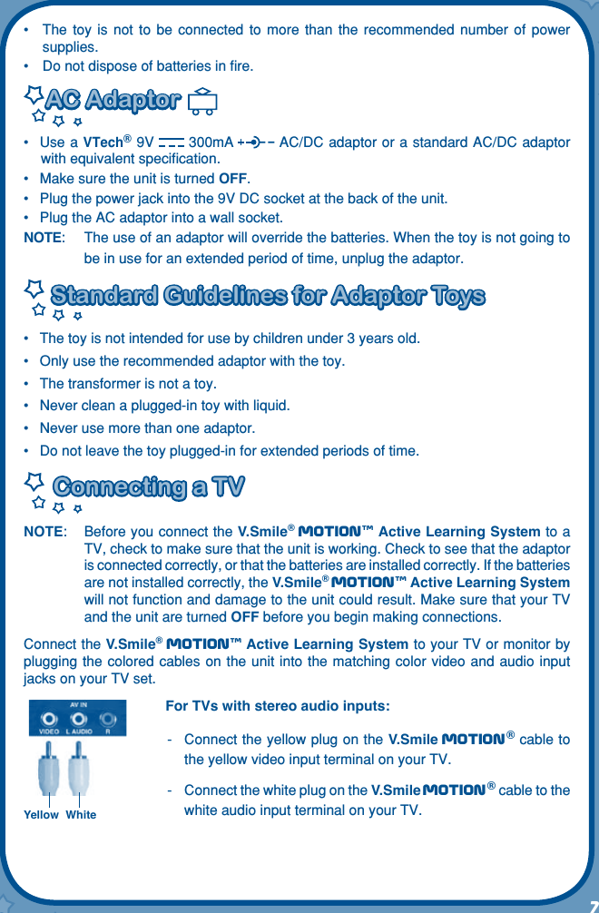 7l•  The  toy  is  not  to  be  connected  to  more  than  the  recommended  number  of  power supplies.•  Do not dispose of batteries in ﬁre.AC AdaptorAC Adaptor  •  Use a VTech® 9V  300mA  AC/DC adaptor or a standard AC/DC adaptor with equivalent speciﬁcation. •  Make sure the unit is turned OFF.•  Plug the power jack into the 9V DC socket at the back of the unit.•  Plug the AC adaptor into a wall socket.NOTE:  The use of an adaptor will override the batteries. When the toy is not going to be in use for an extended period of time, unplug the adaptor. Standard Guidelines for Adaptor ToysStandard Guidelines for Adaptor Toys•  The toy is not intended for use by children under 3 years old.•  Only use the recommended adaptor with the toy.•  The transformer is not a toy.•  Never clean a plugged-in toy with liquid.•  Never use more than one adaptor.•  Do not leave the toy plugged-in for extended periods of time.Connecting a TVConnecting a TVNOTE:  Before you connect the V.Smile® Motiontm Active Learning System to a TV, check to make sure that the unit is working. Check to see that the adaptor is connected correctly, or that the batteries are installed correctly. If the batteries are not installed correctly, the V.Smile® Motiontm Active Learning System will not function and damage to the unit could result. Make sure that your TV and the unit are turned OFF before you begin making connections.Connect the V.Smile® Motiontm Active Learning System to your TV or monitor by plugging the colored cables on the unit  into the matching color video and audio  input jacks on your TV set.For TVs with stereo audio inputs:-   Connect the yellow plug on the V.Smile Motion® cable to the yellow video input terminal on your TV.-   Connect the white plug on the V.Smile Motion® cable to the white audio input terminal on your TV.Yellow White