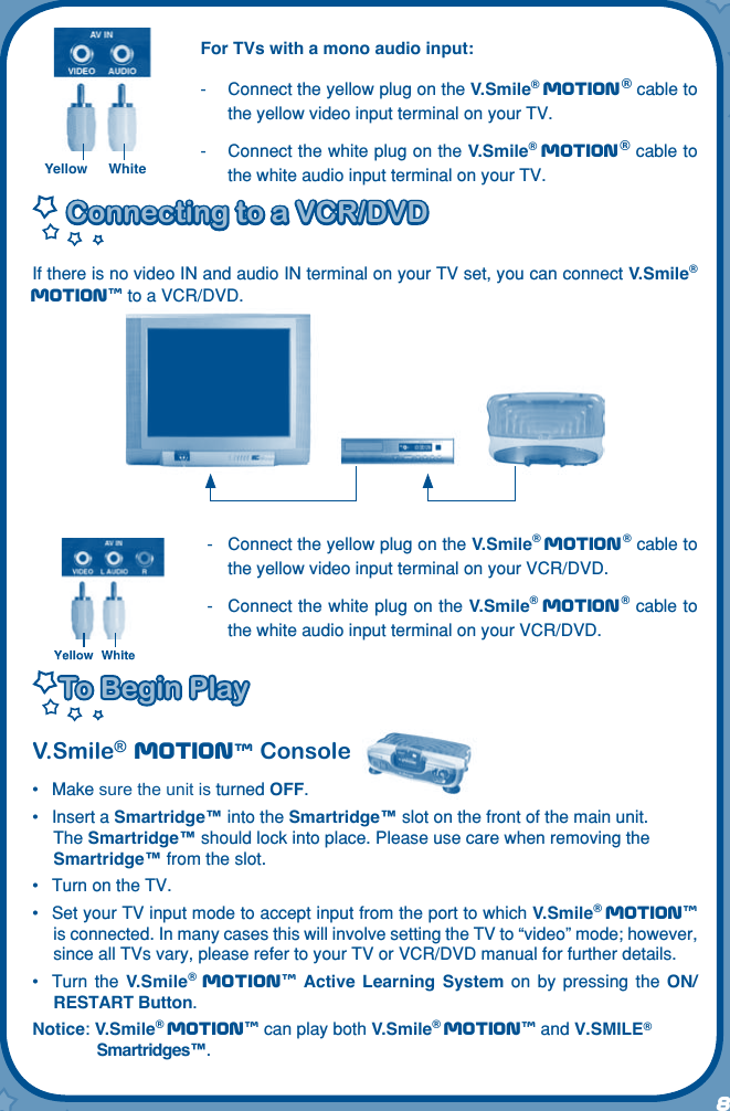 8For TVs with a mono audio input:-   Connect the yellow plug on the V.Smile® Motion® cable to the yellow video input terminal on your TV.-   Connect the white plug on the V.Smile® Motion® cable to the white audio input terminal on your TV.Connecting to a VCR/DVDConnecting to a VCR/DVDIf there is no video IN and audio IN terminal on your TV set, you can connect V.Smile® Motiontm to a VCR/DVD.-   Connect the yellow plug on the V.Smile® Motion® cable to the yellow video input terminal on your VCR/DVD.-   Connect the white plug on the V.Smile® Motion® cable to the white audio input terminal on your VCR/DVD.To Begin PlayTo Begin PlayV.Smile® Motiontm Console•  Make sure the unit is turned OFF.•  Insert a Smartridge™ into the Smartridge™ slot on the front of the main unit. The Smartridge™ should lock into place. Please use care when removing the Smartridge™ from the slot.•  Turn on the TV.•  Set your TV input mode to accept input from the port to which V.Smile® Motiontm is connected. In many cases this will involve setting the TV to “video” mode; however, since all TVs vary, please refer to your TV or VCR/DVD manual for further details.•  Turn  the  V.Smile® Motiontm Active  Learning  System  on  by  pressing  the ON/RESTART Button.Notice: V.Smile® Motiontm can play both V.Smile® Motiontm and V.SMILE® Smartridges™.Yellow White