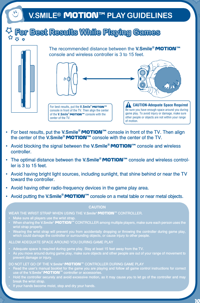 10CAUTION-Adequate Space RequiredBe sure you have enough space around you during game play. To avoid injury or damage, make sure other people or objects are not within your range of motion.For best results, put the V.Smile® Motiontm console in front of the TV. Then align the center of the V.Smile®  Motiontm console with the center of the TV.The recommended distance between the V.Smile® Motiontm console and wireless controller is 3 to 15 feet. For Best Results While Playing GamesFor Best Results While Playing GamesV.SMILE® MOtIONtm PLAY GUIDELINESCAUTIONWEAR THE WRIST STRAP WHEN USING THE V.Smile® Motiontm CONTROLLER.•   Make sure all players use the wrist strap.•   When sharing the V.Smile®   Motiontm CONTROLLER among multiple players, make sure each person uses the wrist strap properly.•   Wearing the wrist strap will prevent you from accidentally dropping or throwing the controller during game play, which could damage the controller or surrounding objects, or cause injury to other people.ALLOW ADEQUATE SPACE AROUND YOU DURING GAME PLAY•  Adequate space is required during game play. Stay at least 15 feet away from the TV.•  As you move around during game play, make sure objects and other people are out of your range of movement to prevent damage or injury.DO NOT LET GO OF THE V.Smile®  Motiontm CONTROLLER DURING GAME PLAY•   Read the user’s manual booklet for the game you are playing and follow all game control instructions for correct use of the V.Smile®  Motiontm controller or accessories.•   Hold the controller securely and avoid excessive motion, as it may cause you to let go of the controller and may break the wrist strap.•   If your hands become moist, stop and dry your hands.•  For best results, put the V.Smile® Motiontm console in front of the TV. Then align the center of the V.Smile® Motiontm console with the center of the TV.•  Avoid blocking the signal between the V.Smile® Motiontm console and wireless controller.•  The optimal distance between the V.Smile® Motiontm console and wireless control-ler is 3 to 15 feet.•  Avoid having bright light sources, including sunlight, that shine behind or near the TV toward the controller.•  Avoid having other radio-frequency devices in the game play area.•  Avoid putting the V.Smile® Motiontm console on a metal table or near metal objects.
