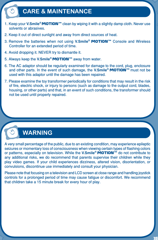 1. Keep your V.Smile® Motiontm clean by wiping it with a slightly damp cloth. Never use solvents or abrasives.2. Keep it out of direct sunlight and away from direct sources of heat.3. Remove  the  batteries  when  not  using  V.Smile® Motiontm  Console  and  Wireless Controller for an extended period of time.4. Avoid dropping it. NEVER try to dismantle it.5. Always keep the V.Smile® Motiontm away from water.6. The AC adaptor should be regularly examined for damage to the cord, plug, enclosure and other parts. In the event of such damage, the V.Smile® Motiontm must not be used with this adaptor until the damage has been repaired.7. Please examine the toy transformer periodically for conditions that may result in the risk of ﬁre, electric shock, or injury to persons (such as damage to the output cord, blades, housing, or other parts) and that, in an event of such conditions, the transformer should not be used until properly repaired.CARE &amp; MAINTENANCE15WARNINGA very small percentage of the public, due to an existing condition, may experience epileptic seizures or momentary loss of consciousness when viewing certain types of ﬂashing colors or patterns, especially on television. While the V.Smile® Motiontm do not contribute to any additional risks, we do recommend that parents supervise their children while they play  video  games.  If  your  child  experiences  dizziness, altered  vision,  disorientation,  or convulsions, discontinue use immediately and consult your physician.Please note that focusing on a television and LCD screen at close range and handling joystick controls for a prolonged period of time may cause fatigue or discomfort. We recommend that children take a 15 minute break for every hour of play.