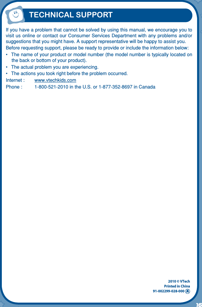 16TECHNICAL SUPPORTIf you have a problem that cannot be solved by using this manual, we encourage you to visit us online or contact our Consumer Services Department with any problems and/or suggestions that you might have. A support representative will be happy to assist you.Before requesting support, please be ready to provide or include the information below:•  The name of your product or model number (the model number is typically located on the back or bottom of your product).•  The actual problem you are experiencing.•  The actions you took right before the problem occurred.Internet :  www.vtechkids.comPhone :  1-800-521-2010 in the U.S. or 1-877-352-8697 in Canada2010 © VTechPrinted in China91-002299-028-000