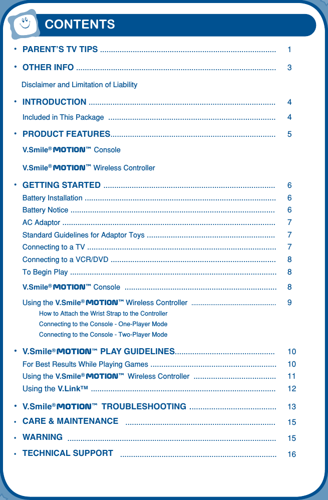 CONTENTS•  PARENT’S TV TIPS .................................................................................  1•  OTHER INFO ............................................................................................  3  Disclaimer and Limitation of Liability• INTRODUCTION ......................................................................................  4 Included in This Package  .............................................................................  4•  PRODUCT FEATURES............................................................................  5 V.Smile® Motiontm Console V.Smile® Motiontm Wireless Controller •  GETTING STARTED ...............................................................................  6 Battery Installation ........................................................................................  6 Battery Notice ..............................................................................................  6 AC Adaptor ..................................................................................................  7 Standard Guidelines for Adaptor Toys ...........................................................  7 Connecting to a TV .......................................................................................  7 Connecting to a VCR/DVD ............................................................................  8 To Begin Play ...............................................................................................  8 V.Smile® Motiontm Console  ......................................................................  8 Using the V.Smile® Motiontm Wireless Controller  .............................................  9  How to Attach the Wrist Strap to the Controller  Connecting to the Console - One-Player Mode  Connecting to the Console - Two-Player Mode•  V.Smile® Motiontm PLAY GUIDELINES..............................................  10 For Best Results While Playing Games ..........................................................  10  Using the V.Smile® Motiontm Wireless Controller  ......................................  11  Using the V.LinkTM  .....................................................................................  12•  V.Smile® Motiontm TROUBLESHOOTING ........................................  13•  CARE &amp; MAINTENANCE   .....................................................................  15•  WARNING  ................................................................................................  15•  TECHNICAL SUPPORT   ........................................................................  16