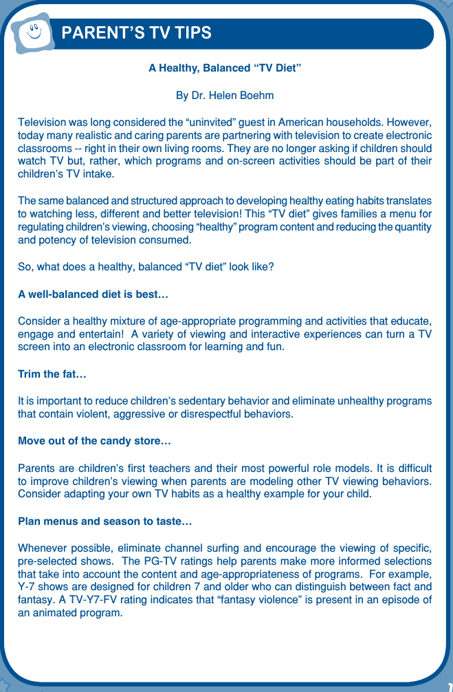 1PARENT’S TV TIPSA Healthy, Balanced “TV Diet”By Dr. Helen BoehmTelevision was long considered the “uninvited” guest in American households. However, today many realistic and caring parents are partnering with television to create electronic classrooms -- right in their own living rooms. They are no longer asking if children should watch TV but, rather, which  programs and on-screen activities should be part of their children’s TV intake. The same balanced and structured approach to developing healthy eating habits translates to watching less, different and better television! This “TV diet” gives families a menu for regulating children’s viewing, choosing “healthy” program content and reducing the quantity and potency of television consumed. So, what does a healthy, balanced “TV diet” look like? A well-balanced diet is best… Consider a healthy mixture of age-appropriate programming and activities that educate, engage and entertain!  A variety of viewing and interactive experiences can turn a TV screen into an electronic classroom for learning and fun.Trim the fat… It is important to reduce children’s sedentary behavior and eliminate unhealthy programs that contain violent, aggressive or disrespectful behaviors. Move out of the candy store… Parents are  children’s ﬁrst  teachers and  their most  powerful role  models. It is difﬁcult to improve children’s viewing when parents are modeling other TV viewing behaviors.  Consider adapting your own TV habits as a healthy example for your child. Plan menus and season to taste… Whenever possible,  eliminate  channel  surﬁng  and  encourage  the  viewing  of  speciﬁc, pre-selected shows.  The PG-TV ratings help parents make more informed selections that take into account the content and age-appropriateness of programs.  For example, Y-7 shows are designed for children 7 and older who can distinguish between fact and fantasy. A TV-Y7-FV rating indicates that “fantasy violence” is present in an episode of an animated program.