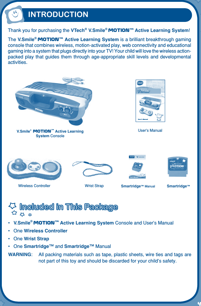 4User’s Manua lThank you for purchasing the VTech® V.Smile® Motiontm Active Learning System!The V.Smile® Motiontm Active Learning System is a brilliant breakthrough gaming console that combines wireless, motion-activated play, web connectivity and educational gaming into a system that plugs directly into your TV! Your child will love the wireless action-packed play  that guides them  through age-appropriate skill  levels and developmental activities.Included in This PackageIncluded in This Package•  V.Smile® Motiontm Active Learning System Console and User’s Manual•  One Wireless Controller•  One Wrist Strap•  One Smartridge™ and Smartridge™ ManualWARNING:   All packing materials such as tape, plastic sheets, wire ties and tags are not part of this toy and should be discarded for your child’s safety.V.Smile® Motiontm Active Learning System ConsoleSmartridge™Wireless Controller Smartridge™ ManualINTRODUCTIONWrist StrapUser’s Manual