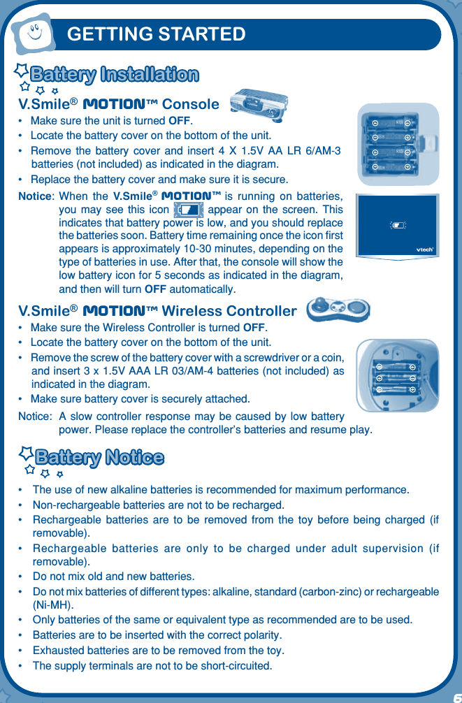 6User’s Manua lV.Smile® Motiontm Console•   Make sure the unit is turned OFF.•   Locate the battery cover on the bottom of the unit.•   Remove  the  battery  cover  and  insert  4  X  1.5V  AA  LR  6/AM-3 batteries (not included) as indicated in the diagram.•  Replace the battery cover and make sure it is secure.Notice:  When  the  V.Smile® Motiontm is  running  on  batteries, you  may  see  this  icon    appear  on  the  screen.  This indicates that battery power is low, and you should replace the batteries soon. Battery time remaining once the icon ﬁrst appears is approximately 10-30 minutes, depending on the type of batteries in use. After that, the console will show the low battery icon for 5 seconds as indicated in the diagram, and then will turn OFF automatically.V.Smile® Motiontm Wireless Controller•   Make sure the Wireless Controller is turned OFF.•   Locate the battery cover on the bottom of the unit.•   Remove the screw of the battery cover with a screwdriver or a coin, and insert 3 x 1.5V AAA LR 03/AM-4 batteries (not included) as indicated in the diagram.•   Make sure battery cover is securely attached.Notice:  A  slow controller response  may be caused  by low  battery power. Please replace the controller’s batteries and resume play.Battery NoticeBattery Notice•  The use of new alkaline batteries is recommended for maximum performance.•  Non-rechargeable batteries are not to be recharged.•  Rechargeable  batteries  are  to  be  removed  from  the  toy  before  being  charged  (if removable).•  Rechargeable  batteries  are  only  to  be  charged  under  adult  supervision  (if removable).•  Do not mix old and new batteries.•  Do not mix batteries of different types: alkaline, standard (carbon-zinc) or rechargeable (Ni-MH).•  Only batteries of the same or equivalent type as recommended are to be used.•  Batteries are to be inserted with the correct polarity.•  Exhausted batteries are to be removed from the toy.•  The supply terminals are not to be short-circuited.GETTING STARTEDBattery InstallationBattery Installation