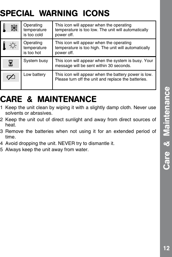 12SPECIAL  WARNING  ICONSOperating temperature is too coldThis icon will appear when the operating temperature is too low. The unit will automatically power off.Operating temperature is too hotThis icon will appear when the operating temperature is too high. The unit will automatically power off.System busy This icon will appear when the system is busy. Your message will be sent within 30 seconds.Low battery This icon will appear when the battery power is low.  Please turn off the unit and replace the batteries.CARE  &amp;  MAINTENANCE1  Keep the unit clean by wiping it with a slightly damp cloth. Never use solvents or abrasives.2  Keep the unit out of direct sunlight and away from direct sources of heat.3  Remove  the  batteries  when  not  using  it  for  an  extended  period  of time.4  Avoid dropping the unit. NEVER try to dismantle it.5  Always keep the unit away from water.Care  &amp;  Maintenance